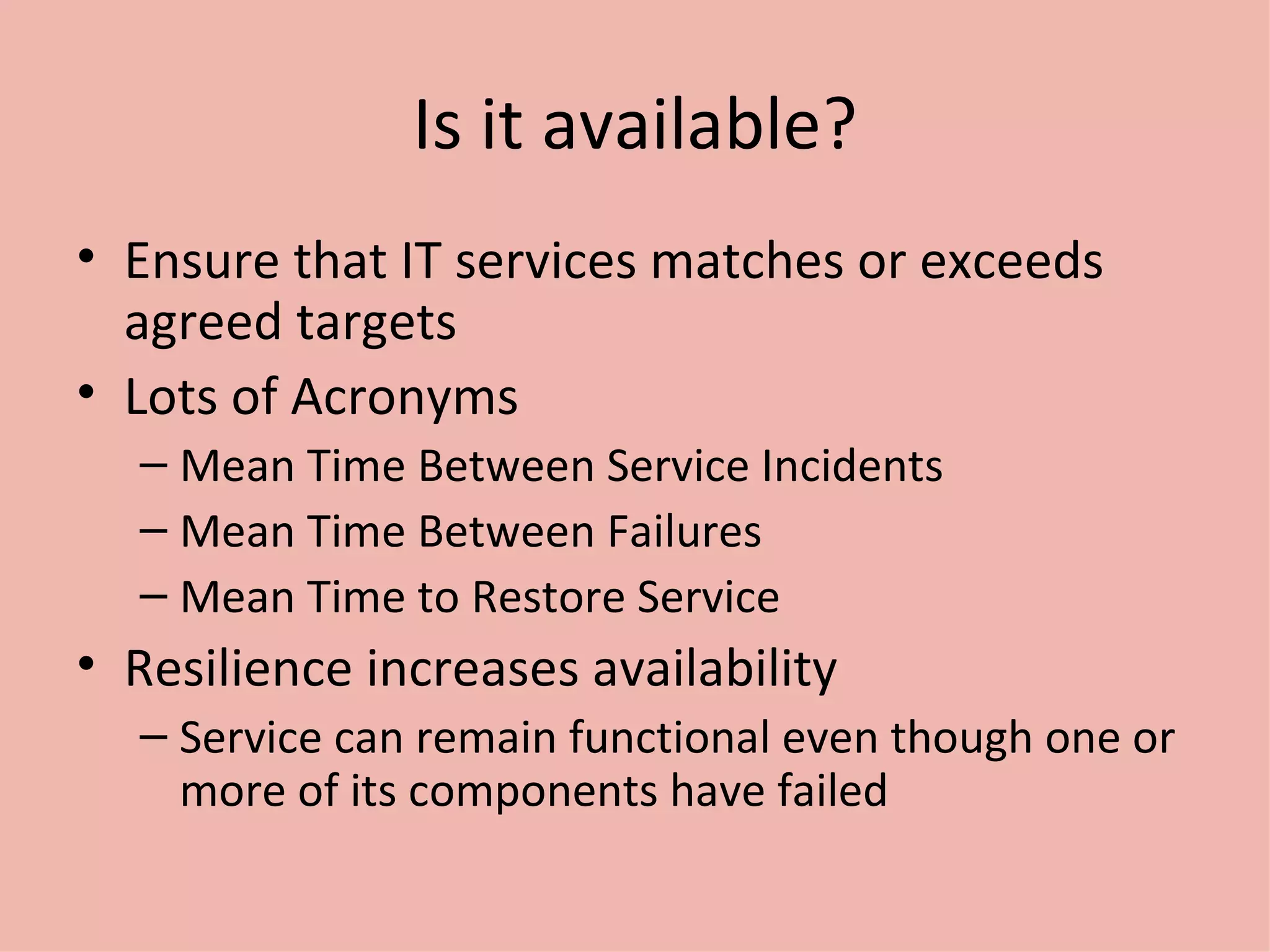 Is it available? Ensure that IT services matches or exceeds agreed targets Lots of Acronyms Mean Time Between Service Incidents Mean Time Between Failures Mean Time to Restore Service Resilience increases availability Service can remain functional even though one or more of its components have failed 