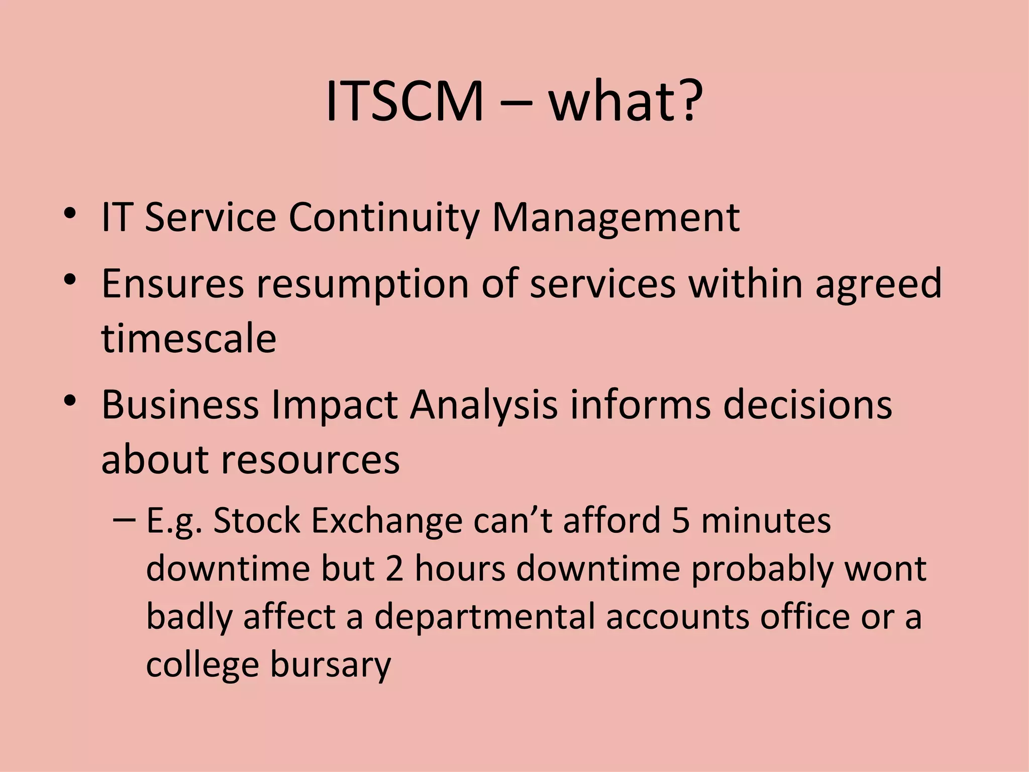 ITSCM – what? IT Service Continuity Management Ensures resumption of services within agreed timescale Business Impact Analysis informs decisions about resources E.g. Stock Exchange can’t afford 5 minutes downtime but 2 hours downtime probably wont badly affect a departmental accounts office or a college bursary 