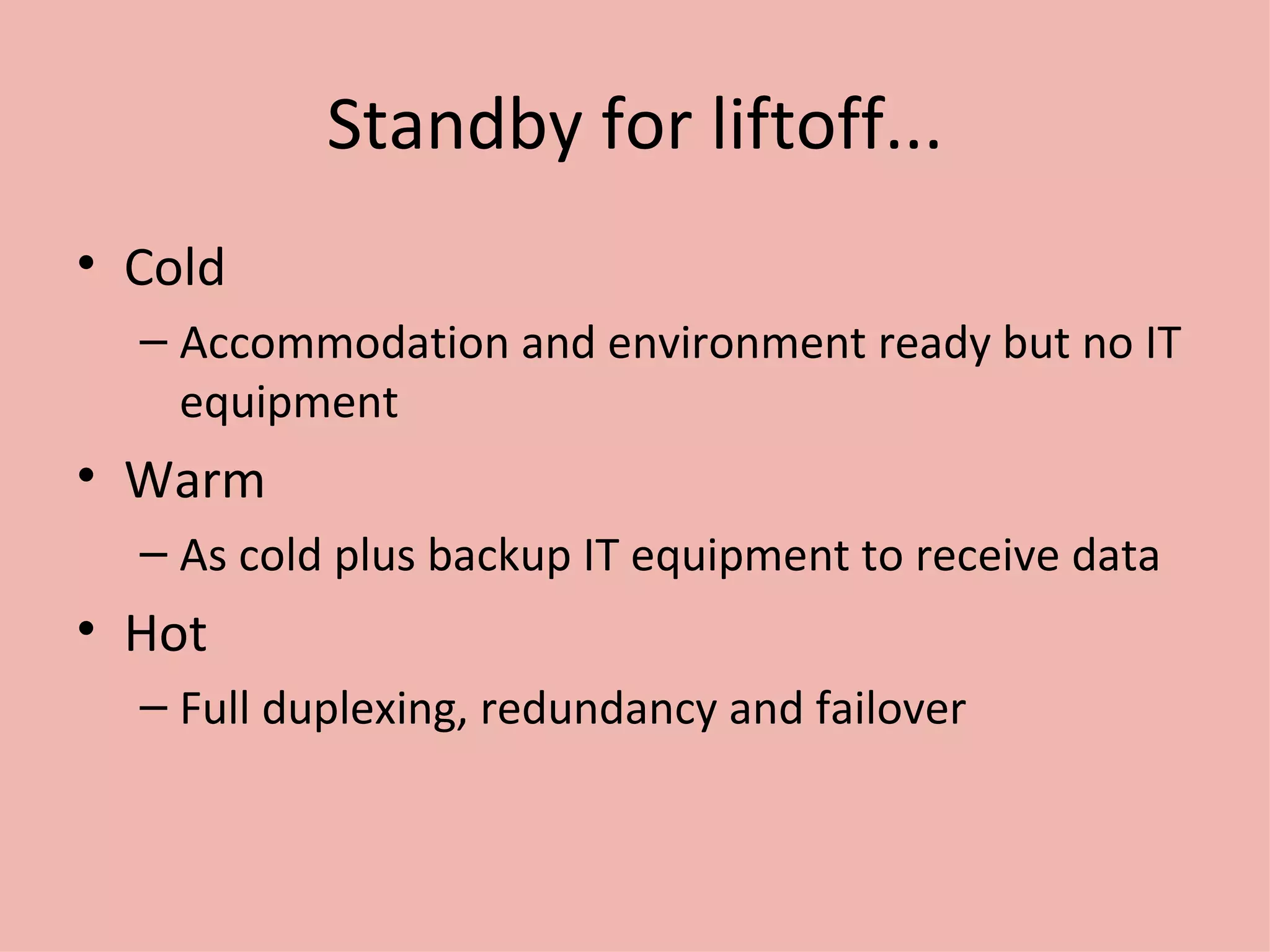 Standby for liftoff... Cold Accommodation and environment ready but no IT equipment Warm As cold plus backup IT equipment to receive data Hot Full duplexing, redundancy and failover 
