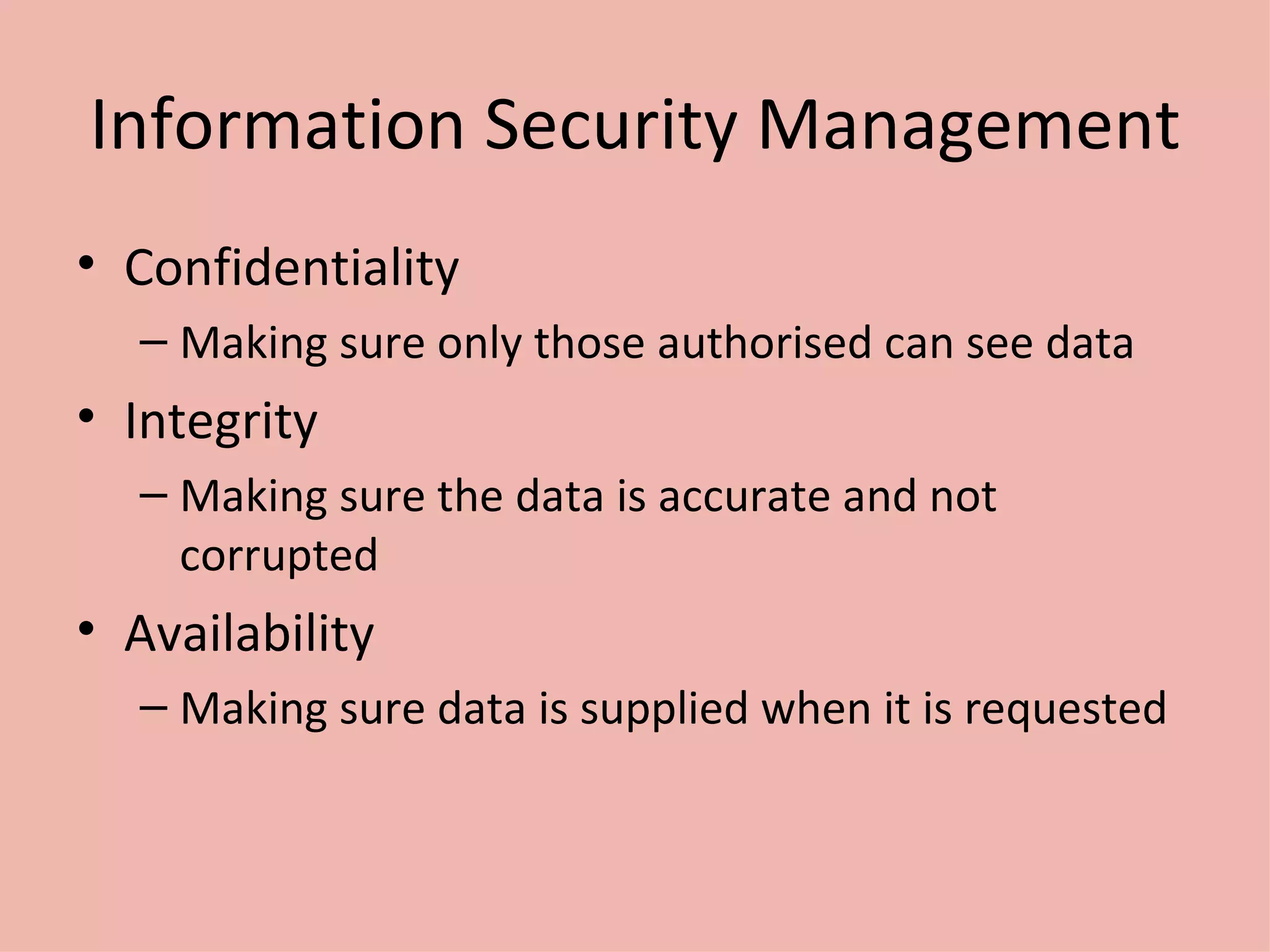 Information Security Management Confidentiality Making sure only those authorised can see data Integrity Making sure the data is accurate and not corrupted Availability Making sure data is supplied when it is requested 