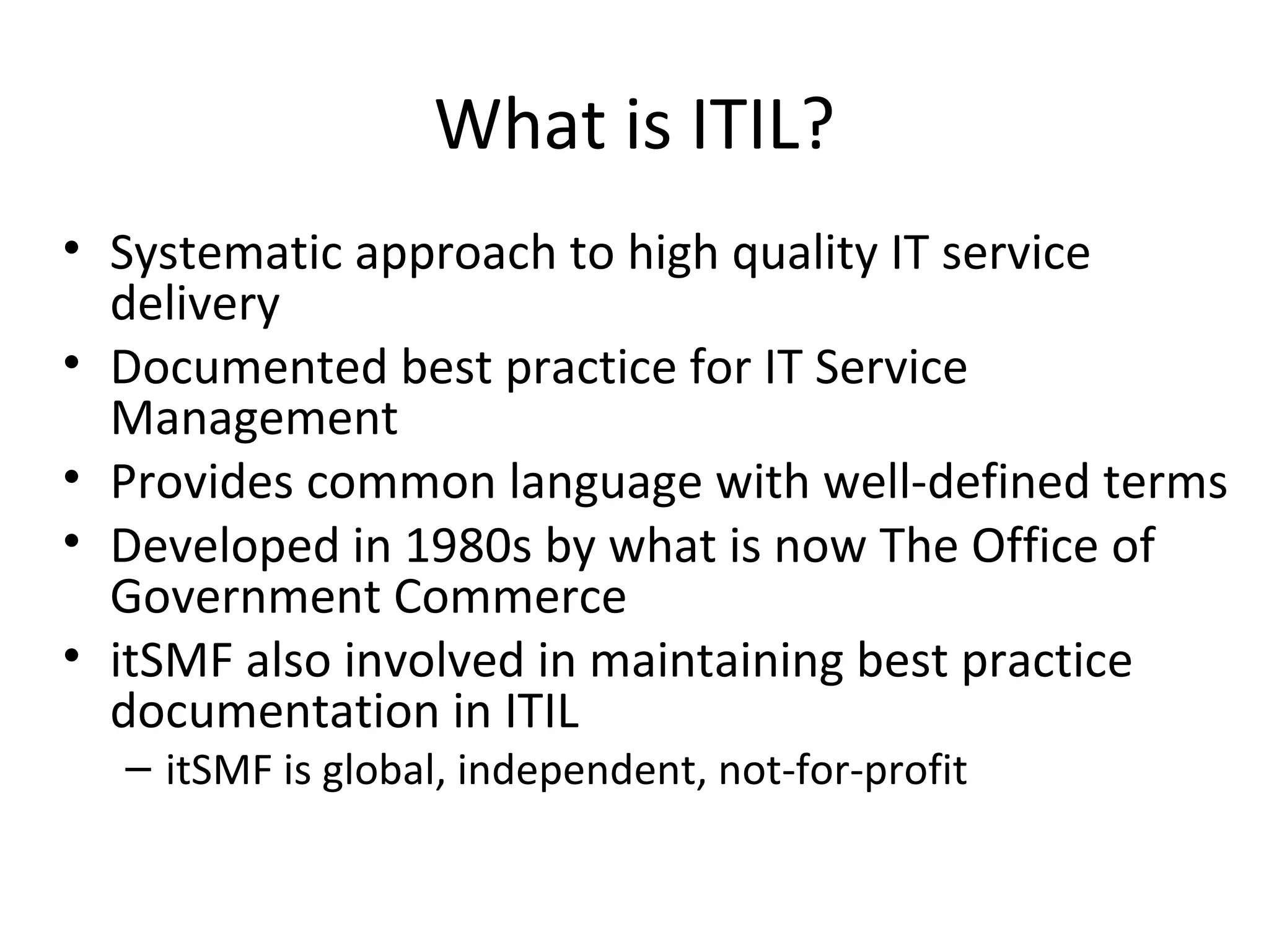 What is ITIL? Systematic approach to high quality IT service delivery Documented best practice for IT Service Management Provides common language with well-defined terms Developed in 1980s by what is now The Office of Government Commerce itSMF also involved in maintaining best practice documentation in ITIL itSMF is global, independent, not-for-profit 