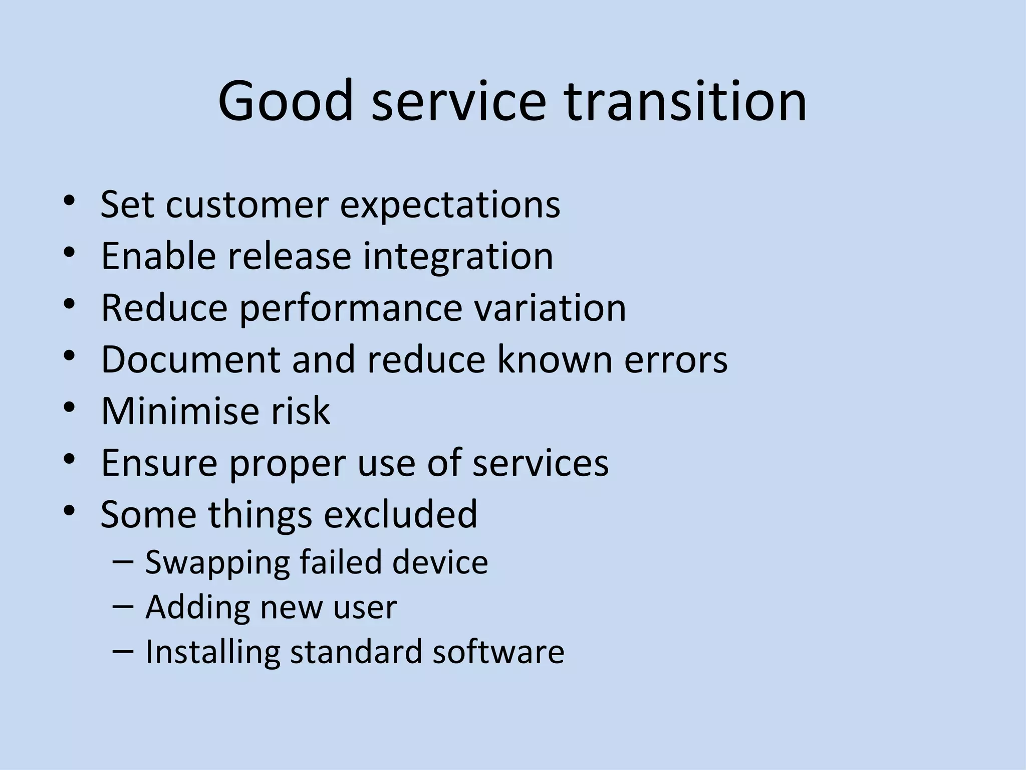 Good service transition Set customer expectations Enable release integration Reduce performance variation Document and reduce known errors Minimise risk Ensure proper use of services Some things excluded Swapping failed device Adding new user Installing standard software 