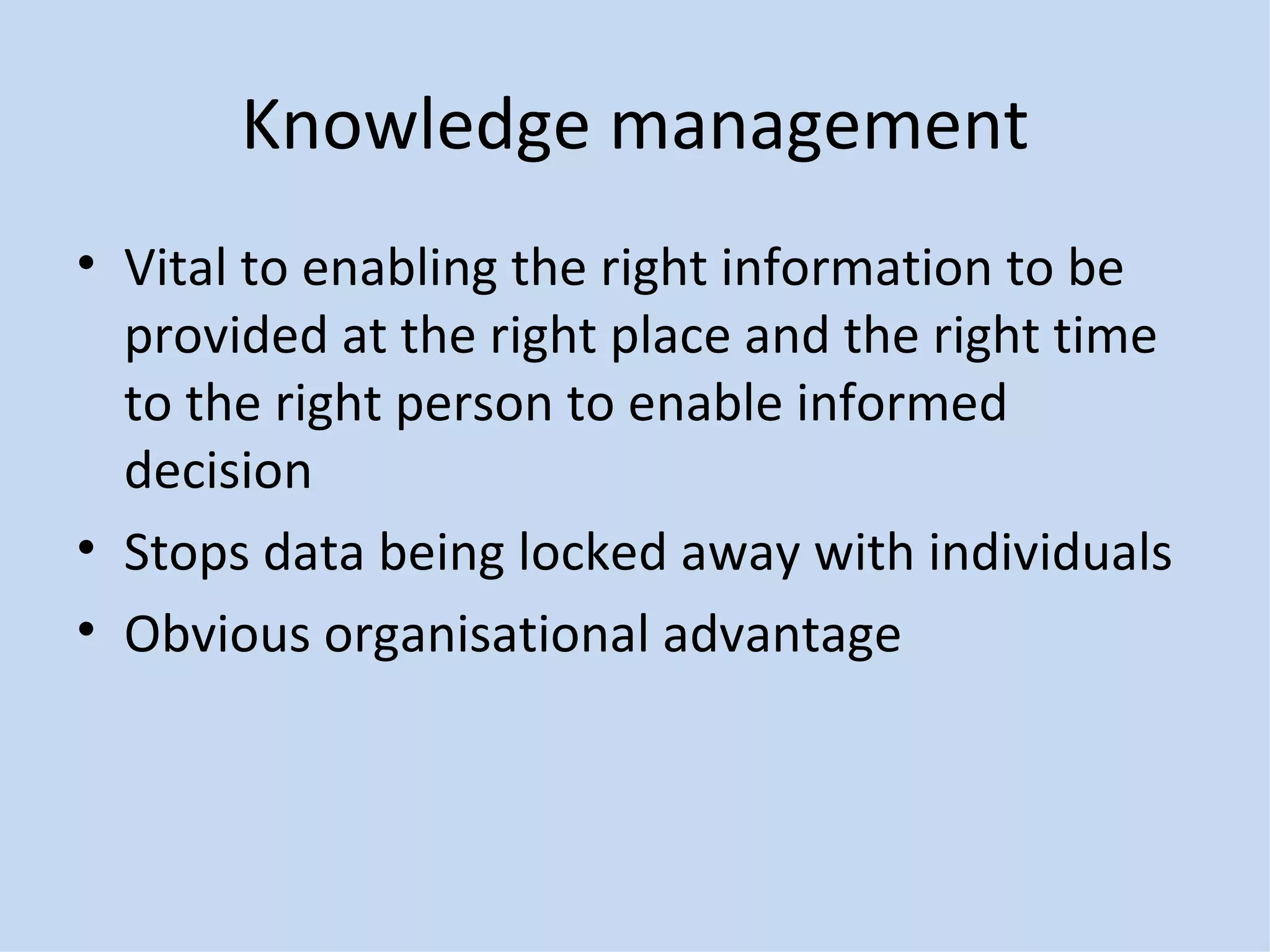 Knowledge management Vital to enabling the right information to be provided at the right place and the right time to the right person to enable informed decision Stops data being locked away with individuals Obvious organisational advantage 