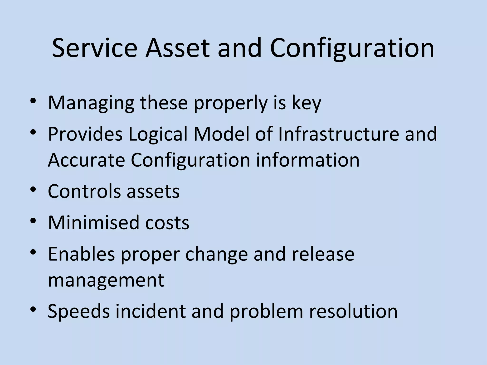 Service Asset and Configuration Managing these properly is key Provides Logical Model of Infrastructure and Accurate Configuration information Controls assets Minimised costs Enables proper change and release management Speeds incident and problem resolution 