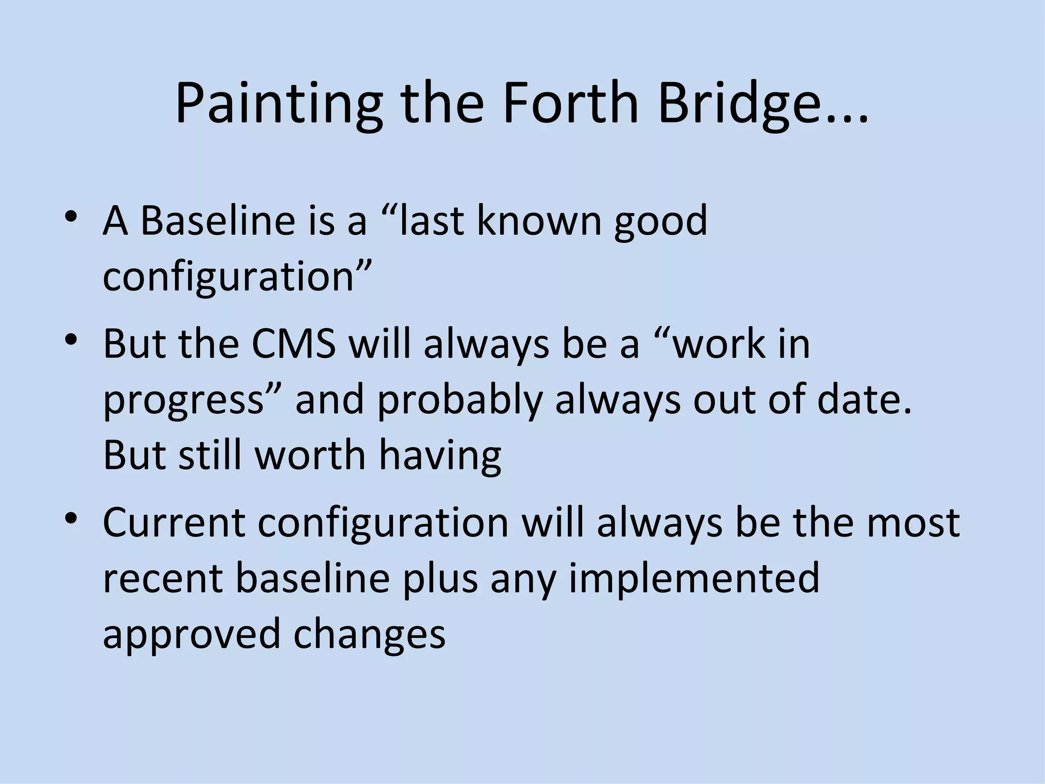 Painting the Forth Bridge... A Baseline is a “last known good configuration” But the CMS will always be a “work in progress” and probably always out of date.  But still worth having Current configuration will always be the most recent baseline plus any implemented approved changes 