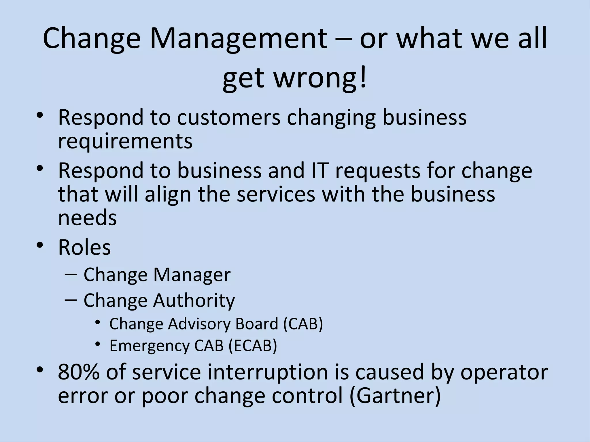 Change Management – or what we all get wrong! Respond to customers changing business requirements Respond to business and IT requests for change that will align the services with the business needs Roles Change Manager Change Authority Change Advisory Board (CAB) Emergency CAB (ECAB) 80% of service interruption is caused by operator error or poor change control (Gartner) 