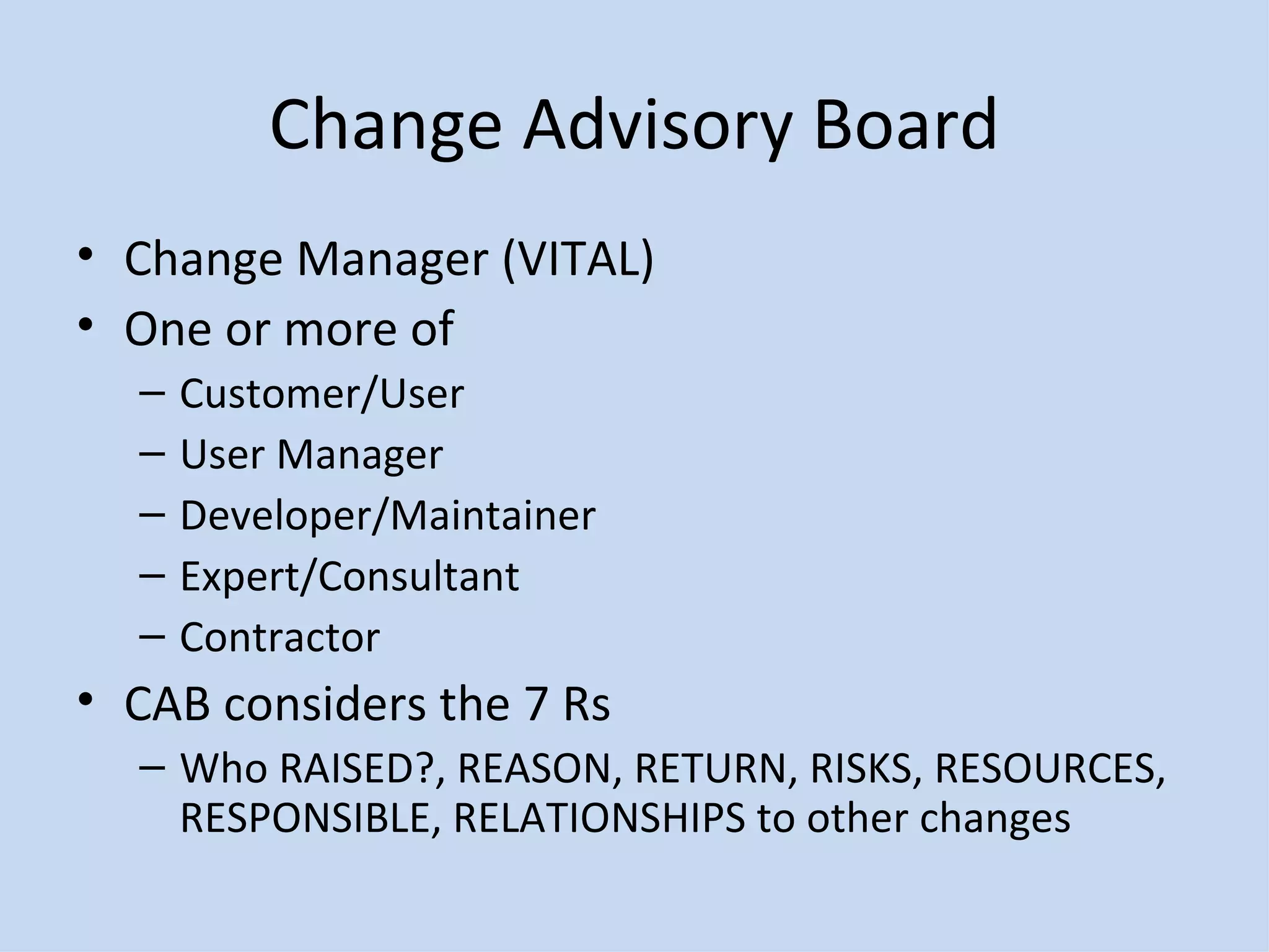 Change Advisory Board Change Manager (VITAL) One or more of Customer/User User Manager Developer/Maintainer Expert/Consultant Contractor CAB considers the 7 Rs Who RAISED?, REASON, RETURN, RISKS, RESOURCES, RESPONSIBLE, RELATIONSHIPS to other changes 