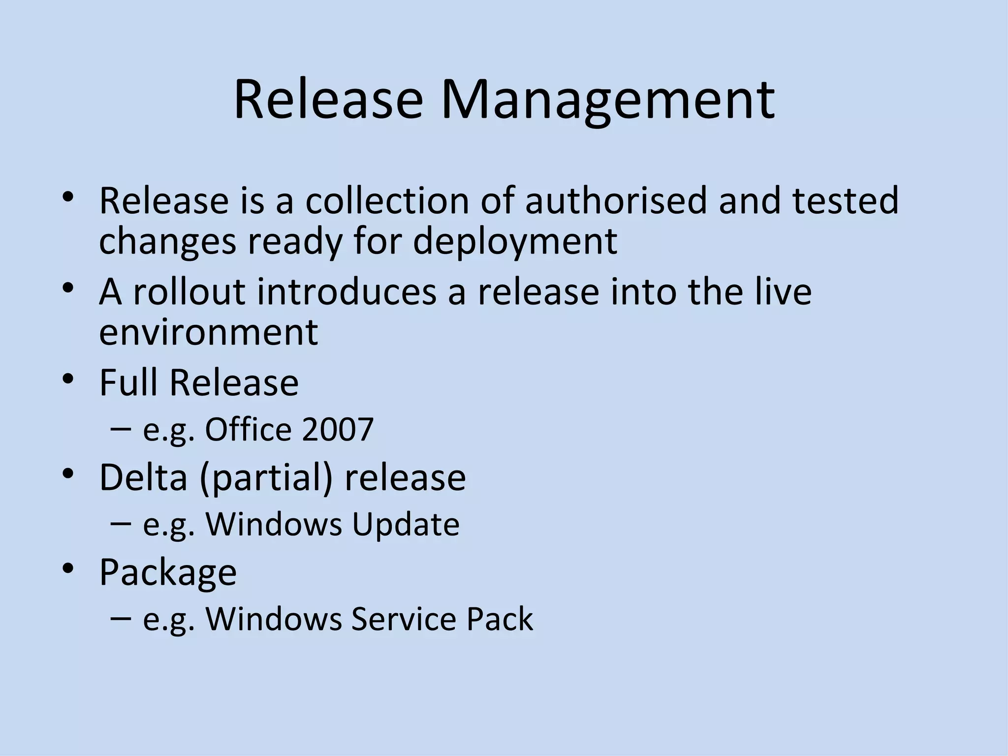 Release Management Release is a collection of authorised and tested changes ready for deployment A rollout introduces a release into the live environment Full Release e.g. Office 2007 Delta (partial) release e.g. Windows Update Package e.g. Windows Service Pack 