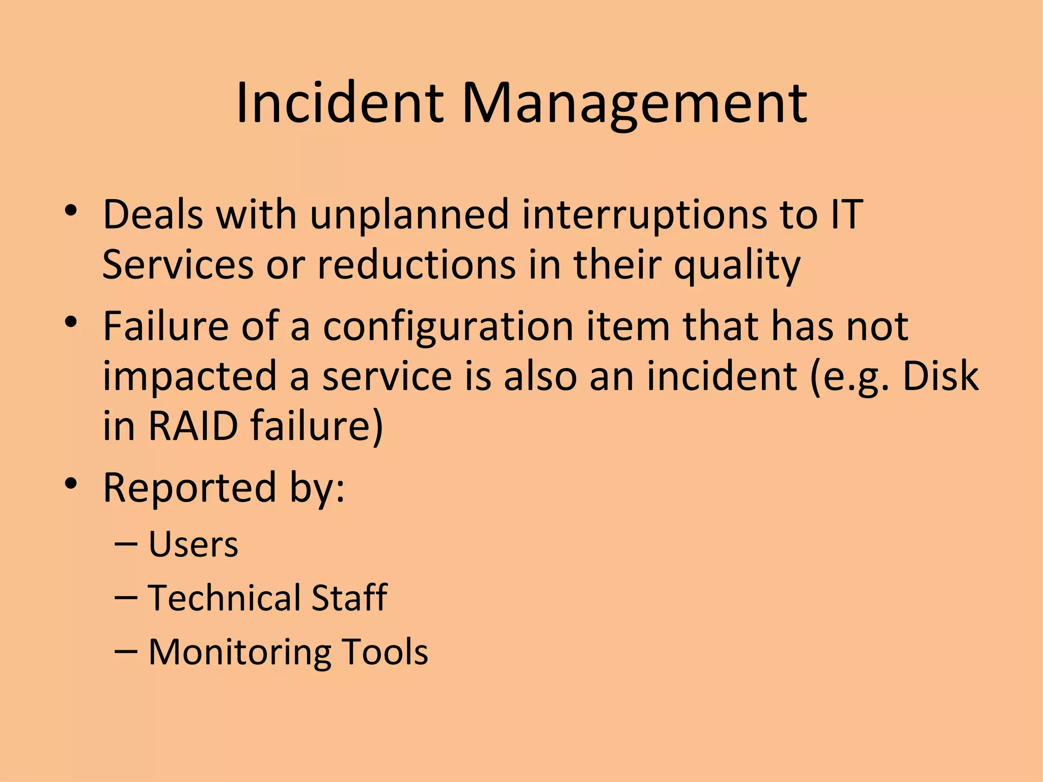 Incident Management Deals with unplanned interruptions to IT Services or reductions in their quality Failure of a configuration item that has not impacted a service is also an incident (e.g. Disk in RAID failure) Reported by: Users Technical Staff Monitoring Tools 
