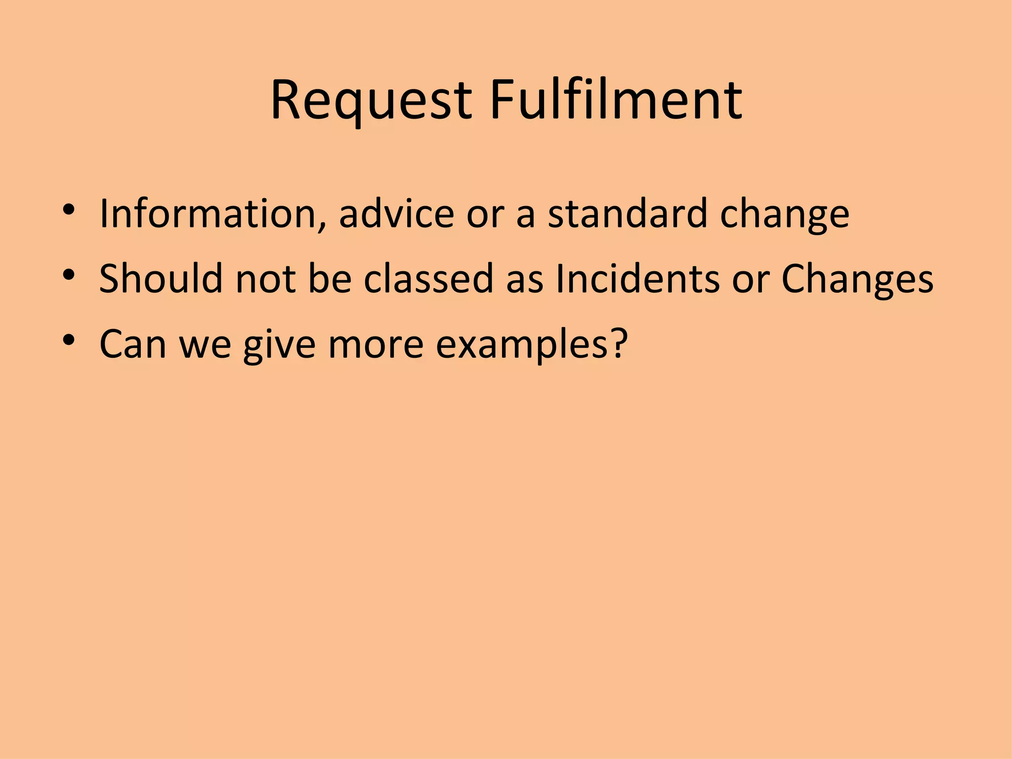 Request Fulfilment Information, advice or a standard change Should not be classed as Incidents or Changes Can we give more examples? 