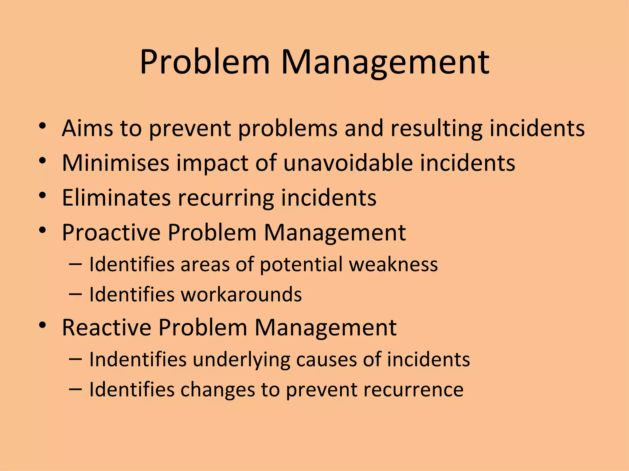 Problem Management Aims to prevent problems and resulting incidents Minimises impact of unavoidable incidents Eliminates recurring incidents Proactive Problem Management Identifies areas of potential weakness Identifies workarounds Reactive  Problem Management Indentifies underlying causes of incidents Identifies changes to prevent recurrence 