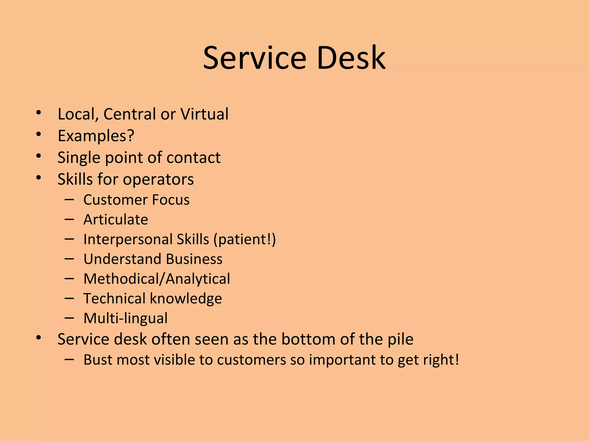 Service Desk Local, Central or Virtual Examples? Single point of contact Skills for operators Customer Focus Articulate Interpersonal Skills (patient!) Understand Business Methodical/Analytical Technical knowledge Multi-lingual Service desk often seen as the bottom of the pile Bust most visible to customers so important to get right! 