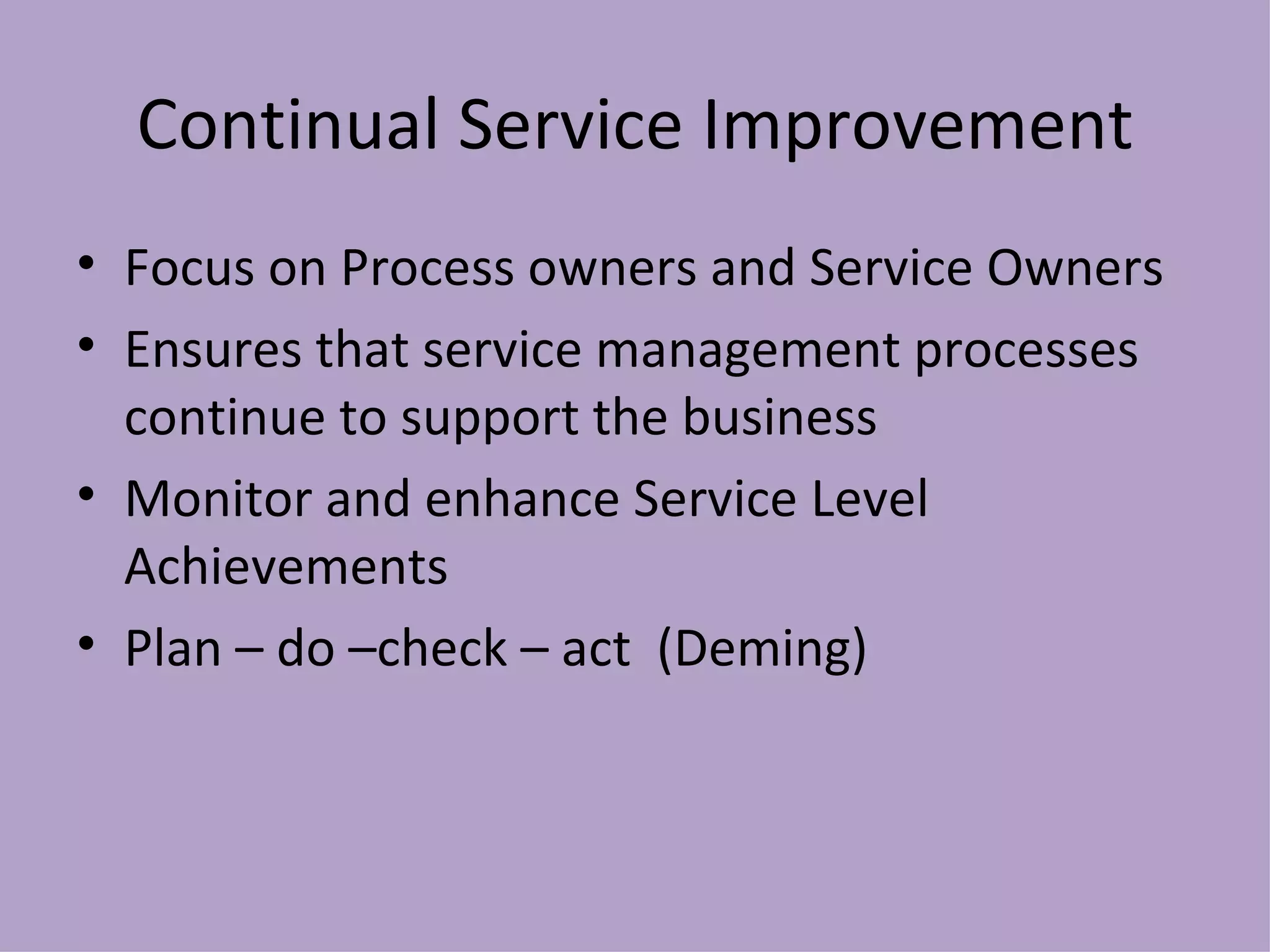 Continual Service Improvement Focus on Process owners and Service Owners Ensures that service management processes continue to support the business Monitor and enhance Service Level Achievements Plan – do –check – act  (Deming) 