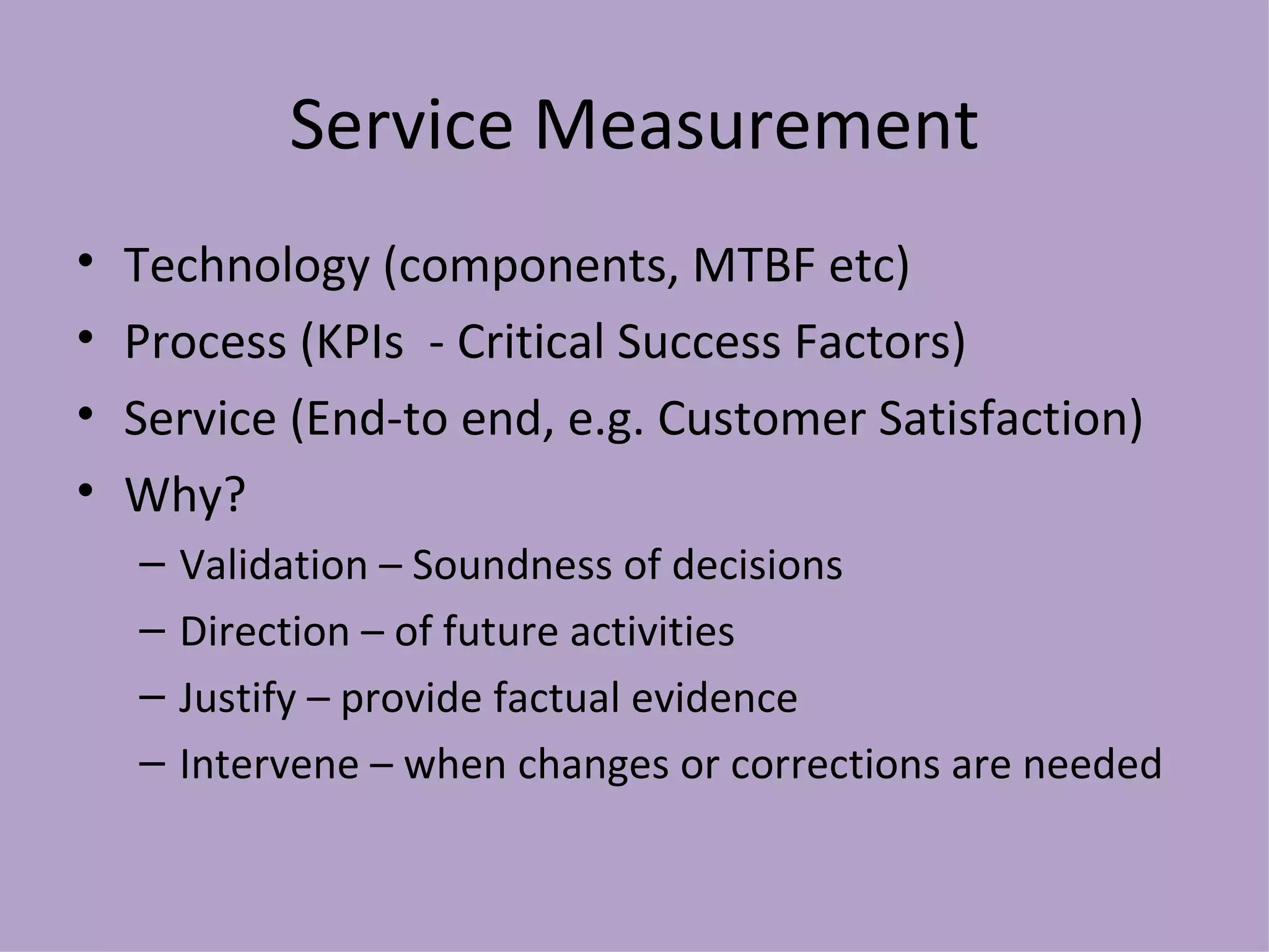 Service Measurement Technology (components, MTBF etc) Process (KPIs  - Critical Success Factors) Service (End-to end, e.g. Customer Satisfaction) Why? Validation – Soundness of decisions Direction – of future activities Justify – provide factual evidence Intervene – when changes or corrections are needed 