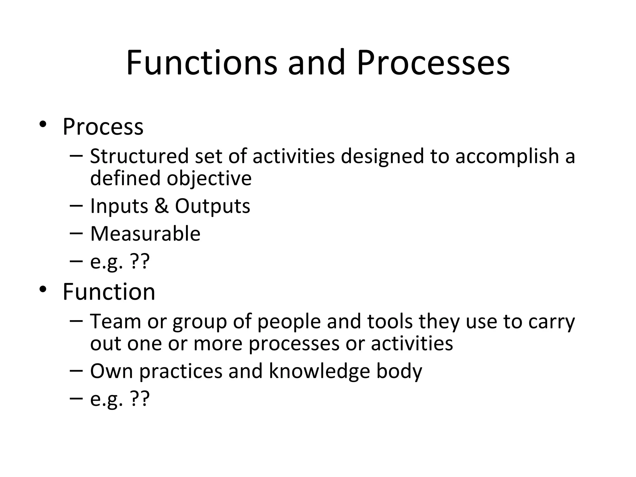 Functions and Processes Process Structured set of activities designed to accomplish a defined objective Inputs & Outputs Measurable e.g. ?? Function Team or group of people and tools they use to carry out one or more processes or activities Own practices and knowledge body e.g. ?? 