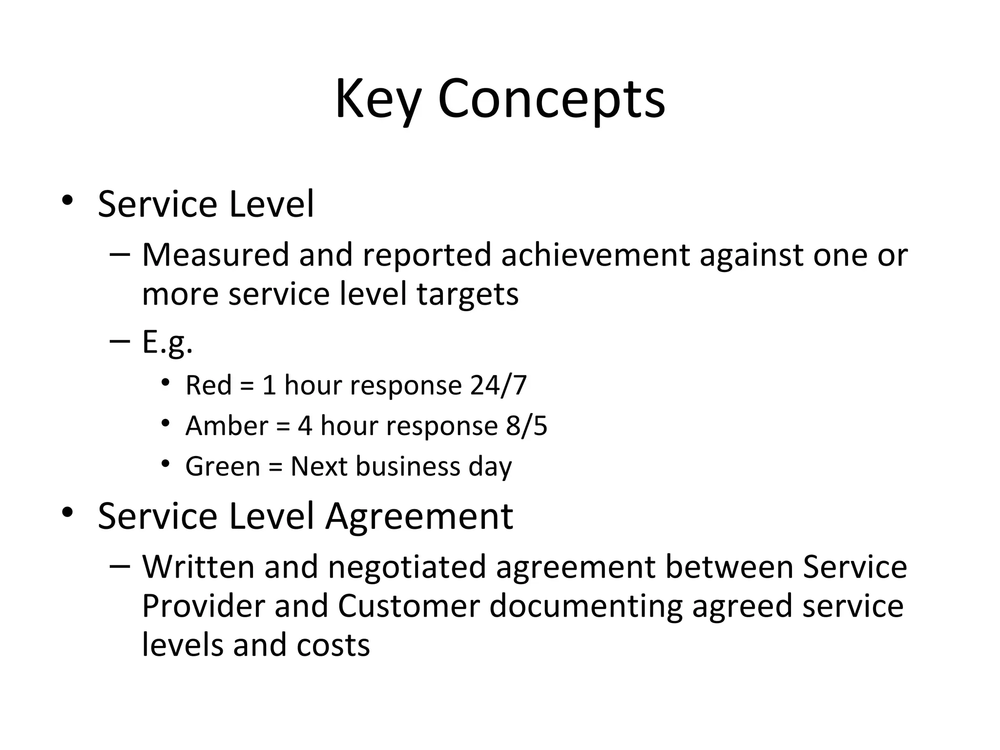 Key Concepts Service Level Measured and reported achievement against one or more service level targets E.g. Red = 1 hour response 24/7 Amber = 4 hour response 8/5 Green = Next business day Service Level Agreement Written and negotiated agreement between Service Provider and Customer documenting agreed service levels and costs 