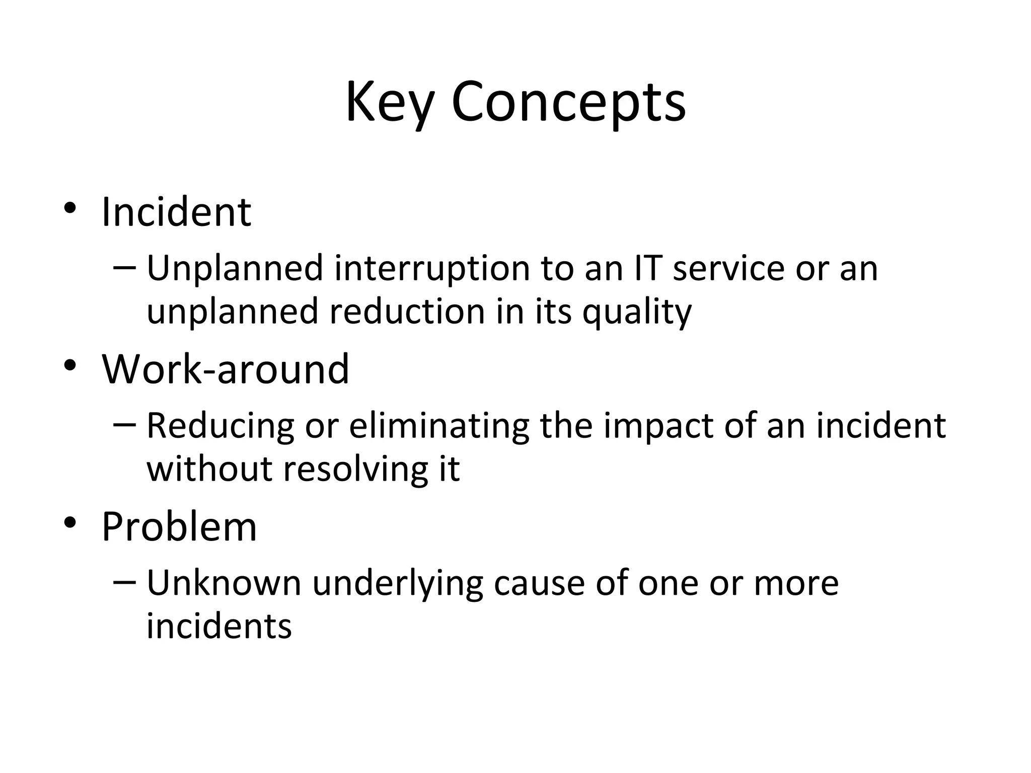 Key Concepts Incident Unplanned interruption to an IT service or an unplanned reduction in its quality Work-around Reducing or eliminating the impact of an incident without resolving it Problem Unknown underlying cause of one or more incidents 