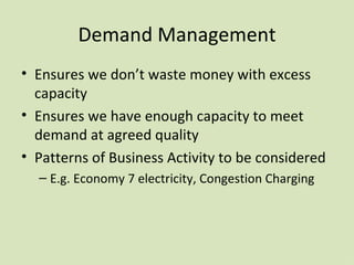 Demand Management Ensures we don’t waste money with excess capacity Ensures we have enough capacity to meet demand at agreed quality Patterns of Business Activity to be considered E.g. Economy 7 electricity, Congestion Charging 