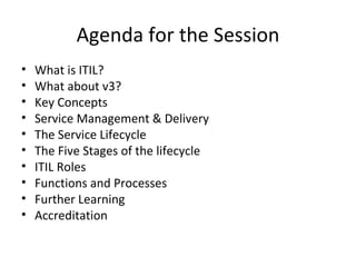 Agenda for the Session What is ITIL? What about v3? Key Concepts Service Management & Delivery  The Service Lifecycle The Five Stages of the lifecycle ITIL Roles Functions and Processes Further Learning Accreditation 