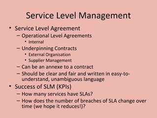 Service Level Management Service Level Agreement Operational Level Agreements Internal Underpinning Contracts External Organisation Supplier Management Can be an annexe to a contract Should be clear and fair and written in easy-to-understand, unambiguous language Success of SLM (KPIs) How many services have SLAs? How does the number of breaches of SLA change over time (we hope it reduces!)? 