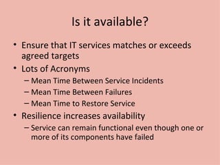 Is it available? Ensure that IT services matches or exceeds agreed targets Lots of Acronyms Mean Time Between Service Incidents Mean Time Between Failures Mean Time to Restore Service Resilience increases availability Service can remain functional even though one or more of its components have failed 