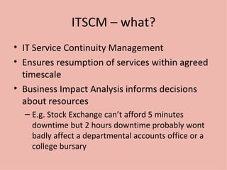 ITSCM – what? IT Service Continuity Management Ensures resumption of services within agreed timescale Business Impact Analysis informs decisions about resources E.g. Stock Exchange can’t afford 5 minutes downtime but 2 hours downtime probably wont badly affect a departmental accounts office or a college bursary 