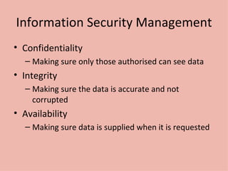 Information Security Management Confidentiality Making sure only those authorised can see data Integrity Making sure the data is accurate and not corrupted Availability Making sure data is supplied when it is requested 