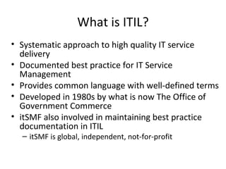What is ITIL? Systematic approach to high quality IT service delivery Documented best practice for IT Service Management Provides common language with well-defined terms Developed in 1980s by what is now The Office of Government Commerce itSMF also involved in maintaining best practice documentation in ITIL itSMF is global, independent, not-for-profit 