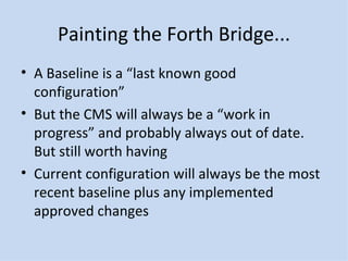 Painting the Forth Bridge... A Baseline is a “last known good configuration” But the CMS will always be a “work in progress” and probably always out of date.  But still worth having Current configuration will always be the most recent baseline plus any implemented approved changes 