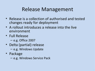 Release Management Release is a collection of authorised and tested changes ready for deployment A rollout introduces a release into the live environment Full Release e.g. Office 2007 Delta (partial) release e.g. Windows Update Package e.g. Windows Service Pack 
