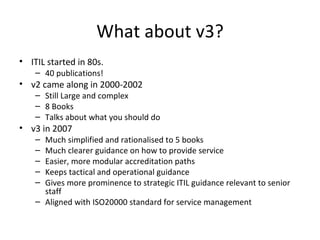 What about v3? ITIL started in 80s.  40 publications! v2 came along in 2000-2002 Still Large and complex 8 Books Talks about what you should do v3 in 2007 Much simplified and rationalised to 5 books Much clearer guidance on how to provide service Easier, more modular accreditation paths Keeps tactical and operational guidance Gives more prominence to strategic ITIL guidance relevant to senior staff Aligned with ISO20000 standard for service management 