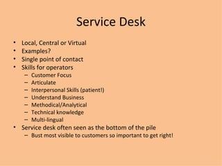 Service Desk Local, Central or Virtual Examples? Single point of contact Skills for operators Customer Focus Articulate Interpersonal Skills (patient!) Understand Business Methodical/Analytical Technical knowledge Multi-lingual Service desk often seen as the bottom of the pile Bust most visible to customers so important to get right! 