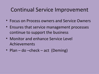 Continual Service Improvement Focus on Process owners and Service Owners Ensures that service management processes continue to support the business Monitor and enhance Service Level Achievements Plan – do –check – act  (Deming) 