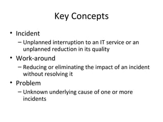 Key Concepts Incident Unplanned interruption to an IT service or an unplanned reduction in its quality Work-around Reducing or eliminating the impact of an incident without resolving it Problem Unknown underlying cause of one or more incidents 