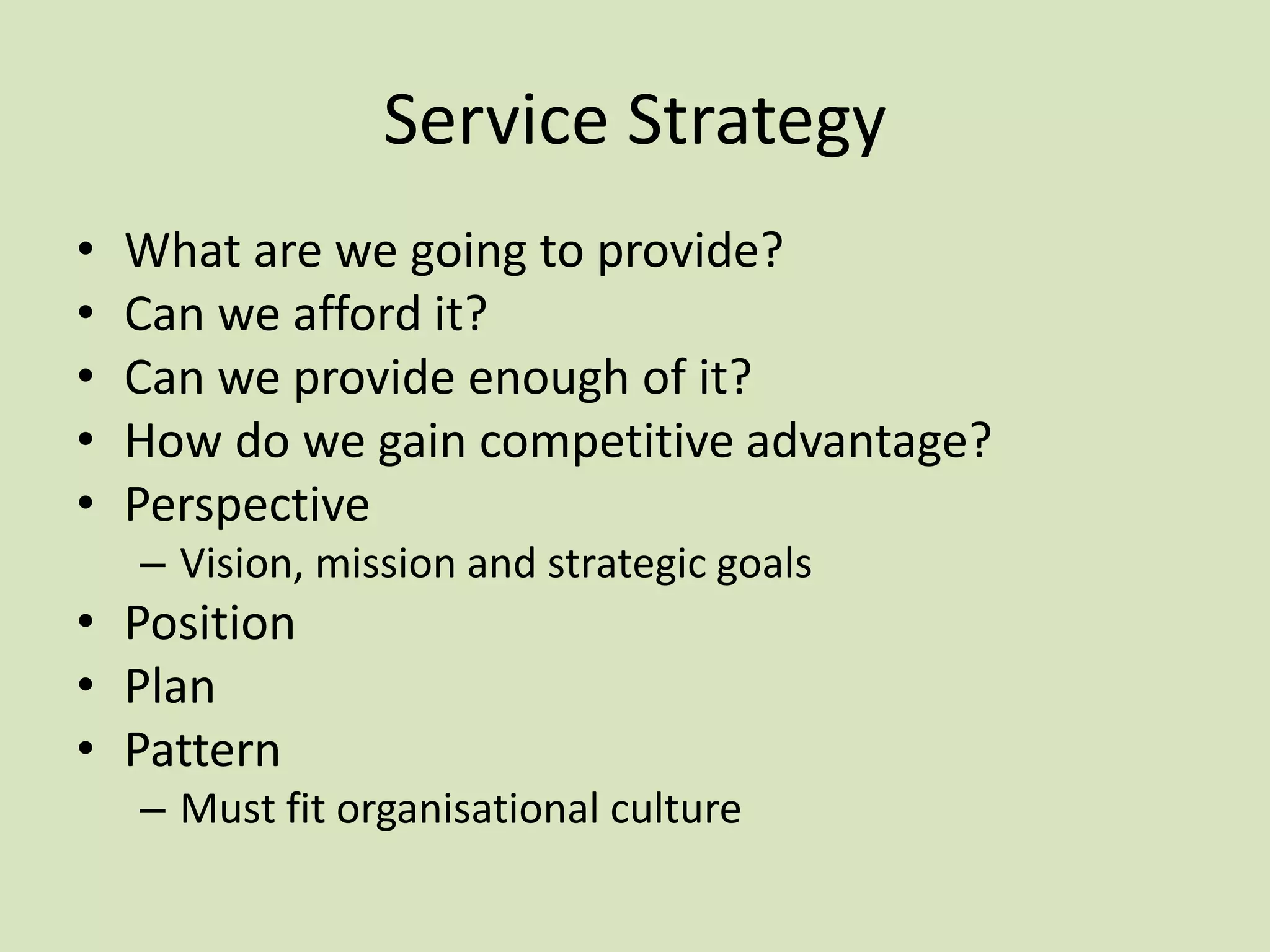 Service Strategy
• What are we going to provide?
• Can we afford it?
• Can we provide enough of it?
• How do we gain competitive advantage?
• Perspective
– Vision, mission and strategic goals
• Position
• Plan
• Pattern
– Must fit organisational culture
 