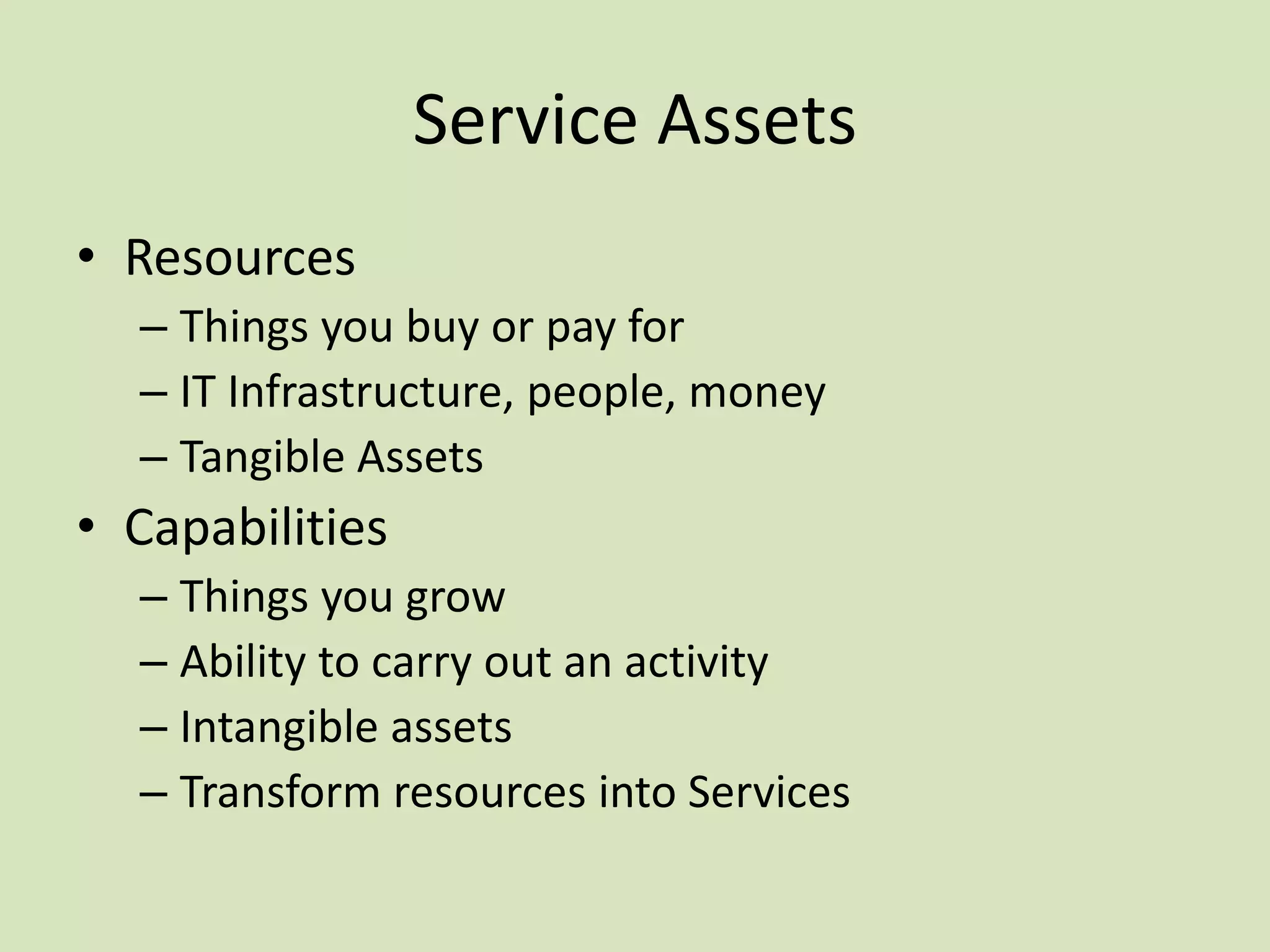 Service Assets
• Resources
– Things you buy or pay for
– IT Infrastructure, people, money
– Tangible Assets
• Capabilities
– Things you grow
– Ability to carry out an activity
– Intangible assets
– Transform resources into Services
 