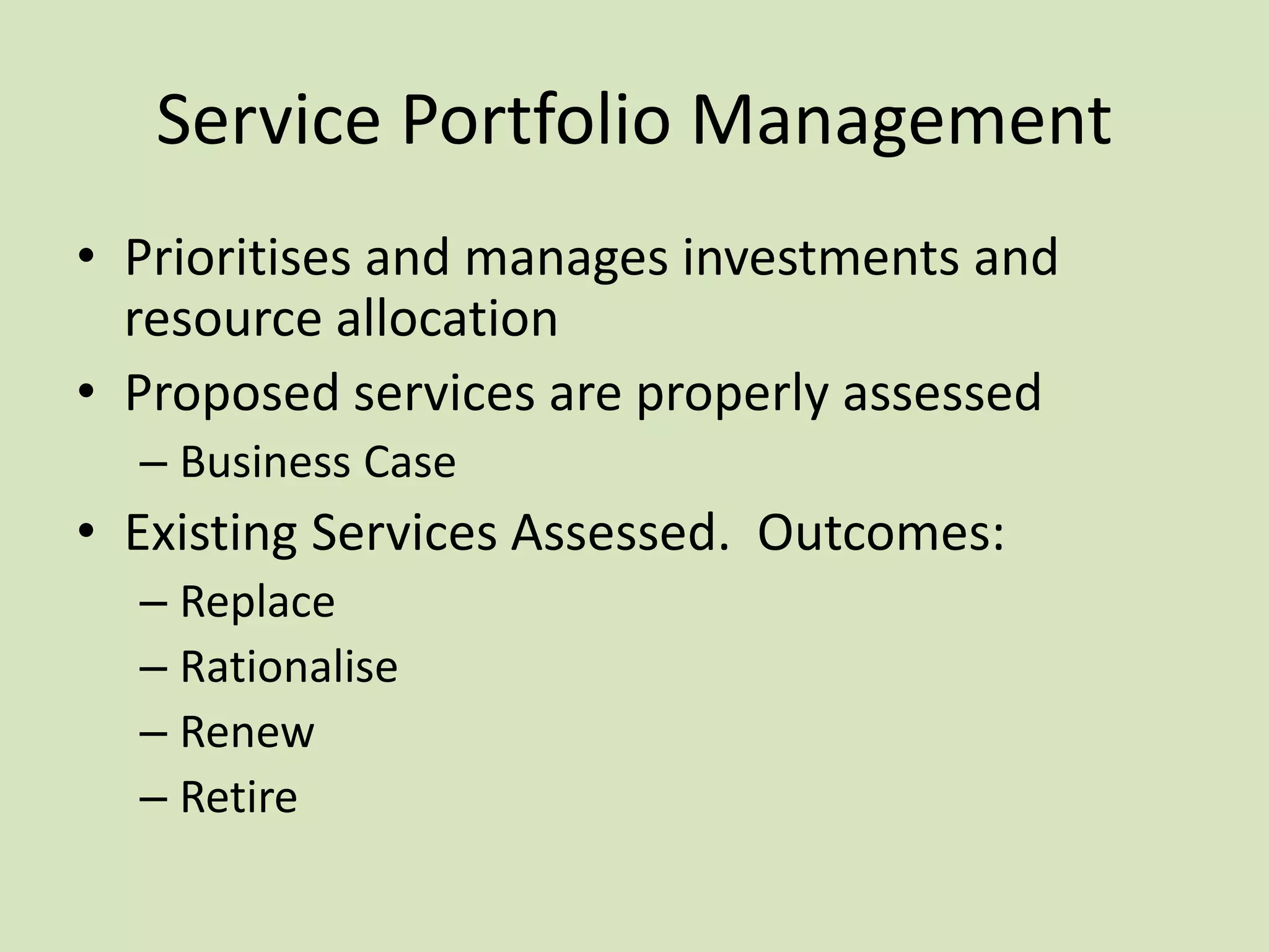 Service Portfolio Management
• Prioritises and manages investments and
resource allocation
• Proposed services are properly assessed
– Business Case
• Existing Services Assessed. Outcomes:
– Replace
– Rationalise
– Renew
– Retire
 