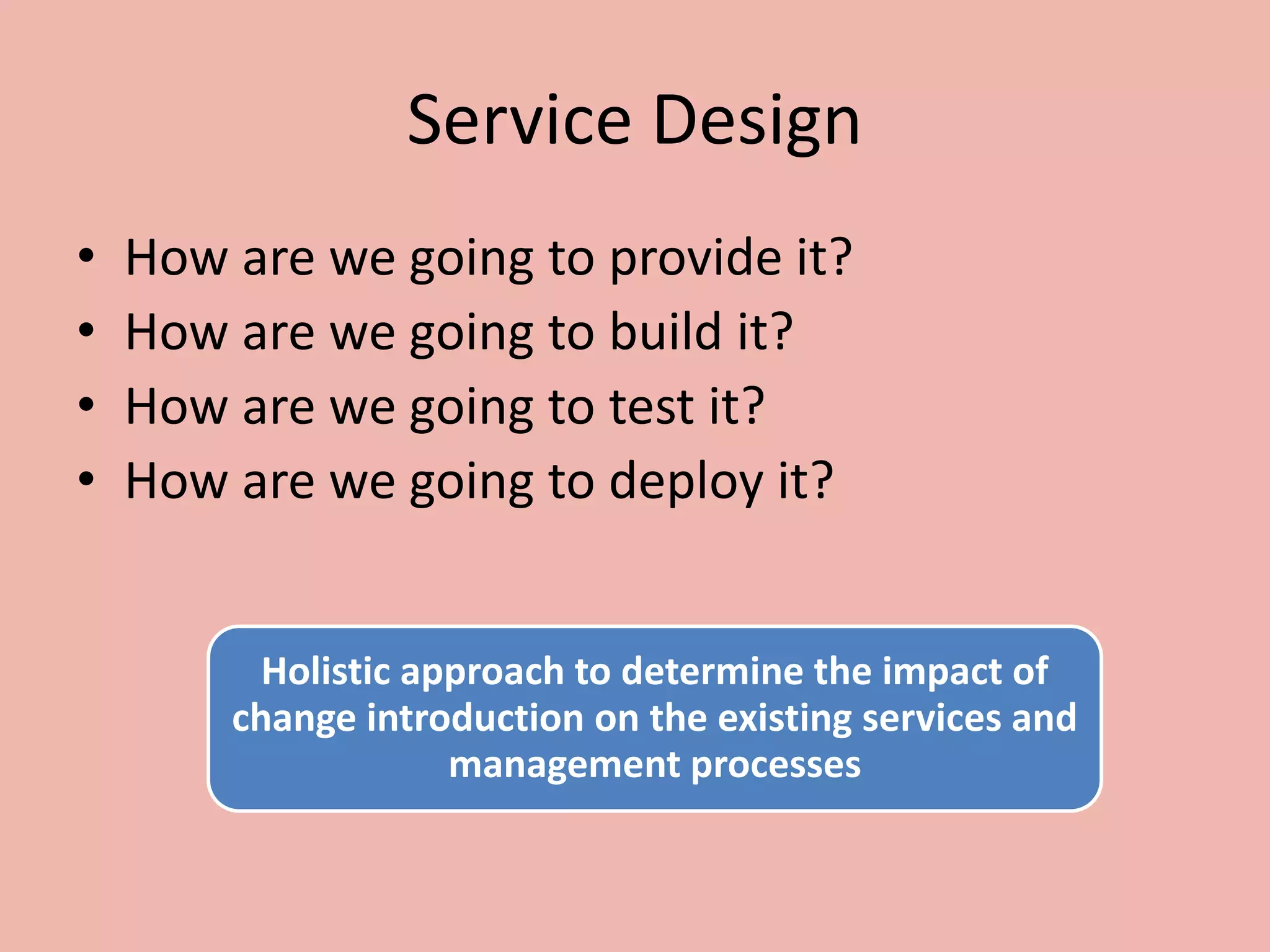 Service Design
• How are we going to provide it?
• How are we going to build it?
• How are we going to test it?
• How are we going to deploy it?
Holistic approach to determine the impact of
change introduction on the existing services and
management processes
 