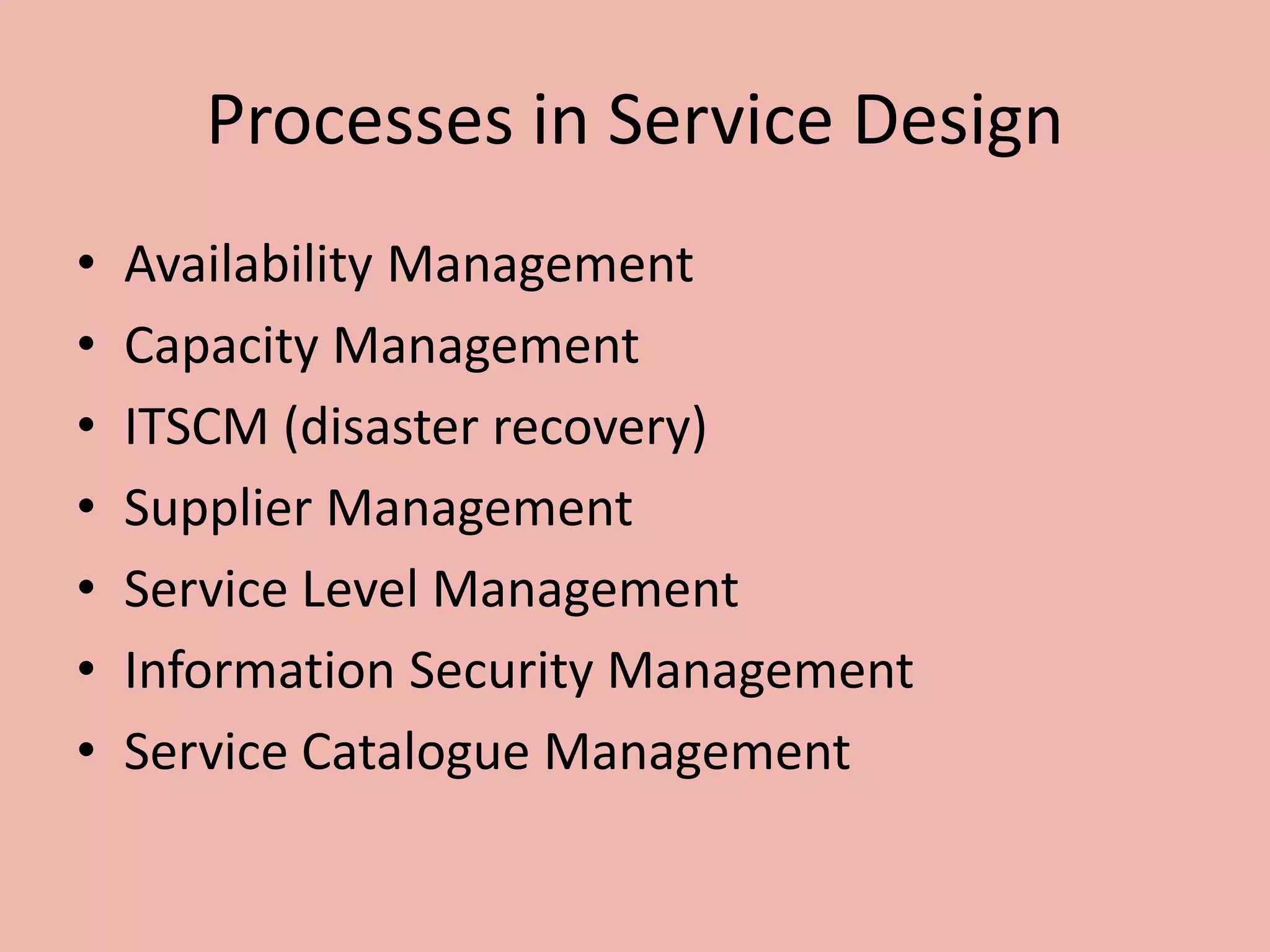 Processes in Service Design
• Availability Management
• Capacity Management
• ITSCM (disaster recovery)
• Supplier Management
• Service Level Management
• Information Security Management
• Service Catalogue Management
 