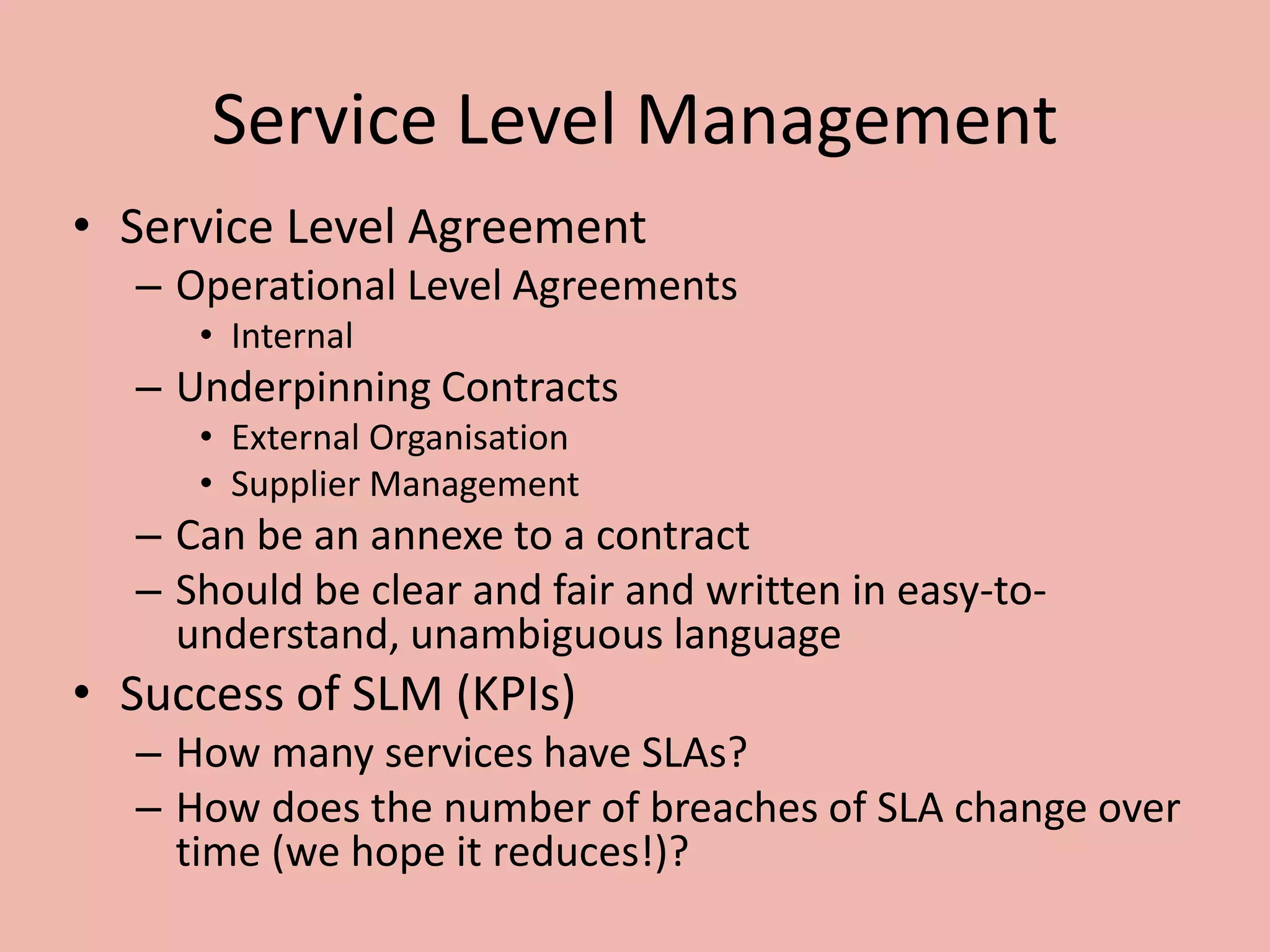 Service Level Management
• Service Level Agreement
– Operational Level Agreements
• Internal
– Underpinning Contracts
• External Organisation
• Supplier Management
– Can be an annexe to a contract
– Should be clear and fair and written in easy-to-
understand, unambiguous language
• Success of SLM (KPIs)
– How many services have SLAs?
– How does the number of breaches of SLA change over
time (we hope it reduces!)?
 