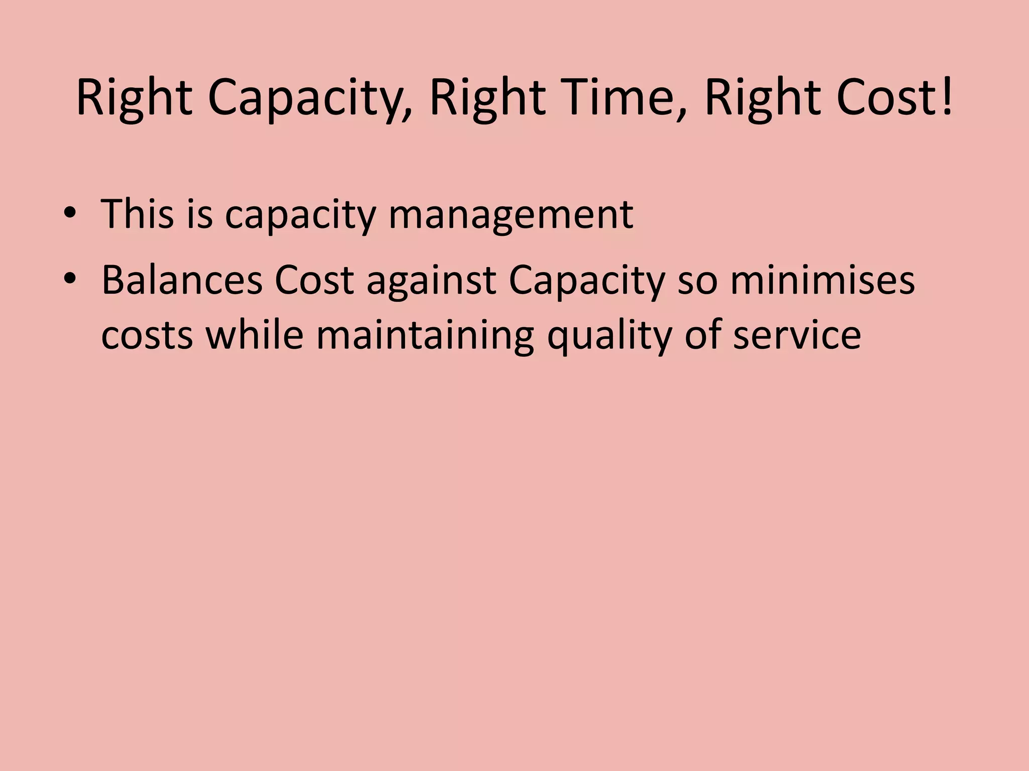 Right Capacity, Right Time, Right Cost!
• This is capacity management
• Balances Cost against Capacity so minimises
costs while maintaining quality of service
 