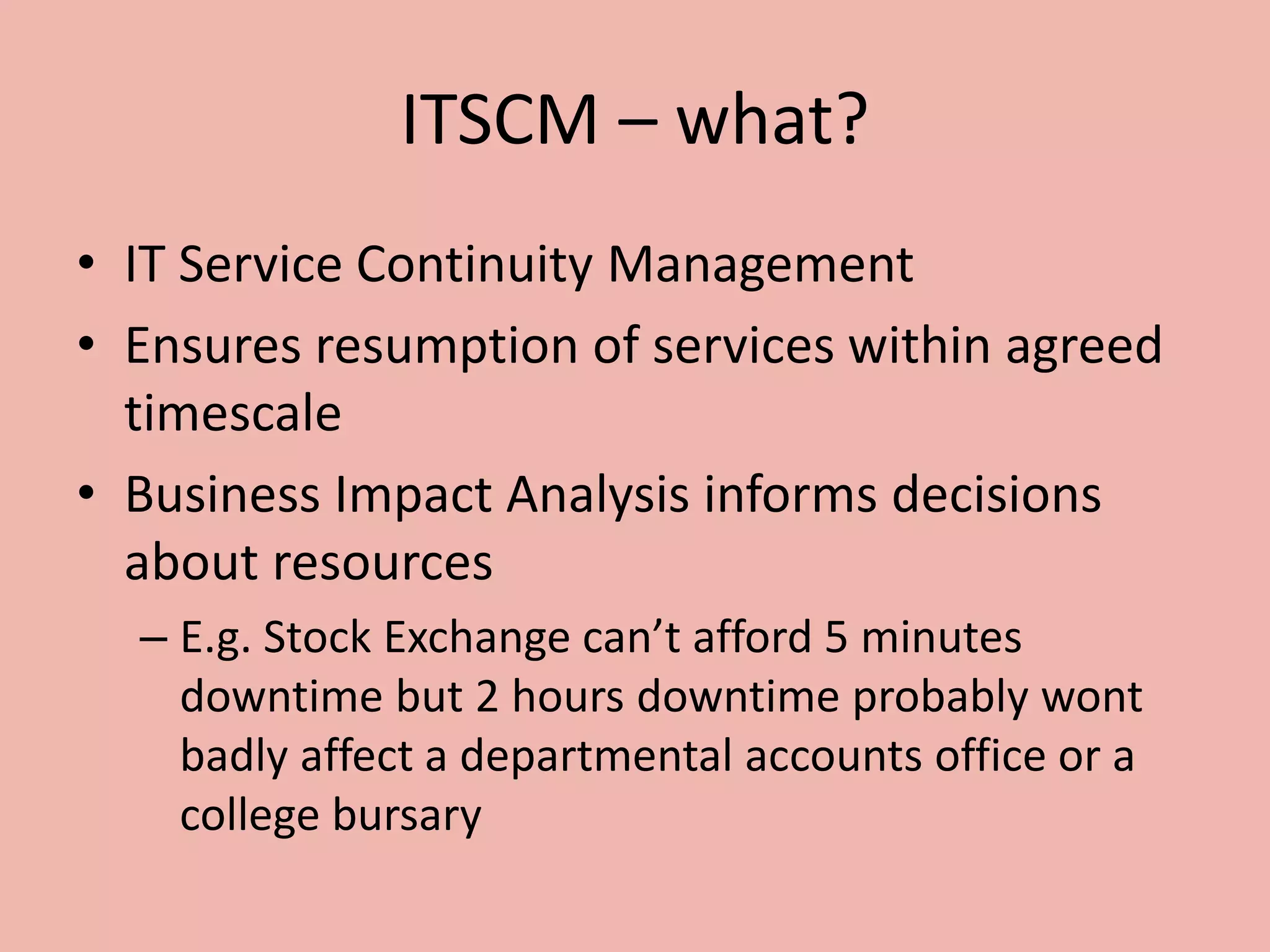 ITSCM – what?
• IT Service Continuity Management
• Ensures resumption of services within agreed
timescale
• Business Impact Analysis informs decisions
about resources
– E.g. Stock Exchange can’t afford 5 minutes
downtime but 2 hours downtime probably wont
badly affect a departmental accounts office or a
college bursary
 