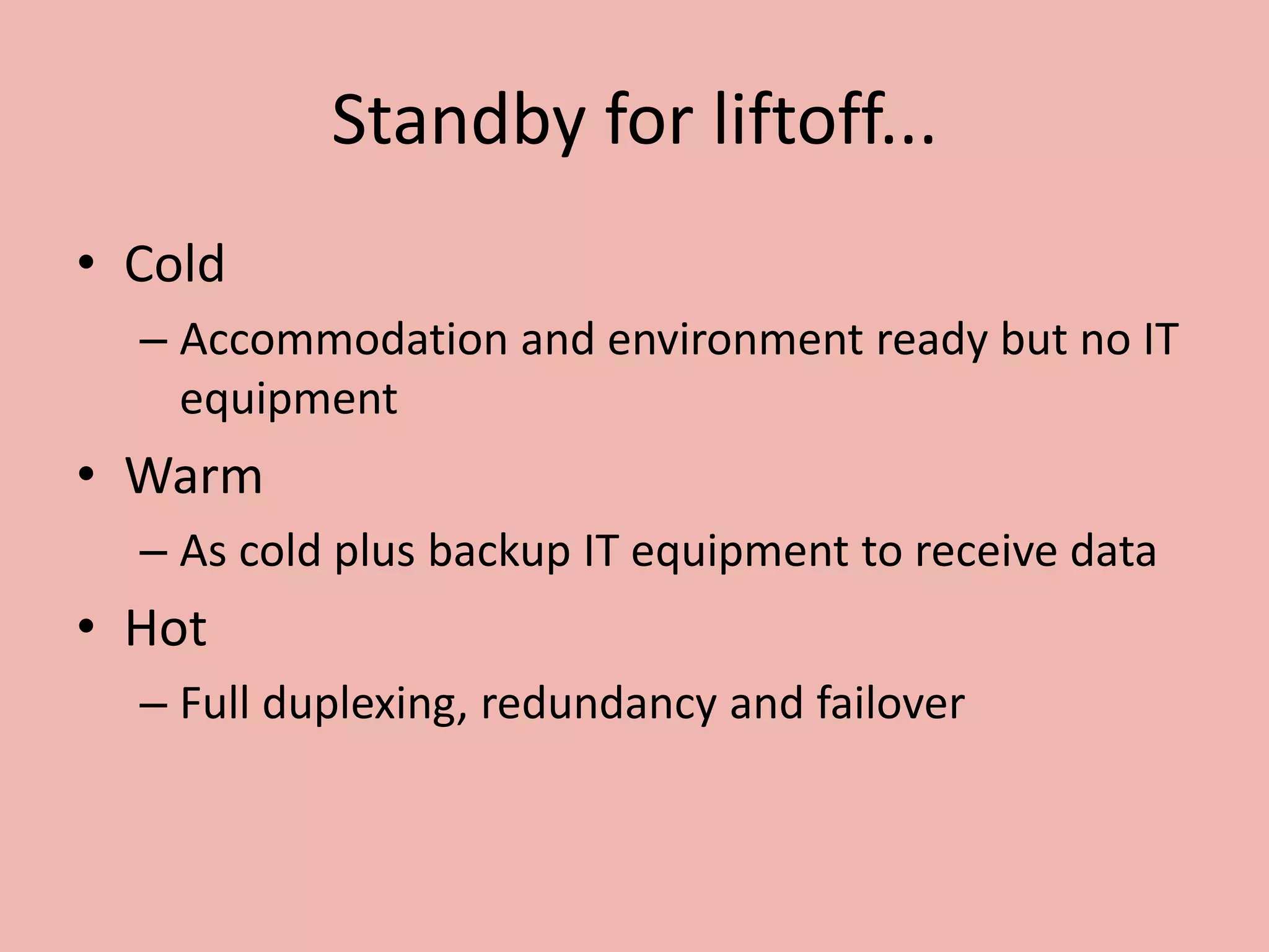 Standby for liftoff...
• Cold
– Accommodation and environment ready but no IT
equipment
• Warm
– As cold plus backup IT equipment to receive data
• Hot
– Full duplexing, redundancy and failover
 