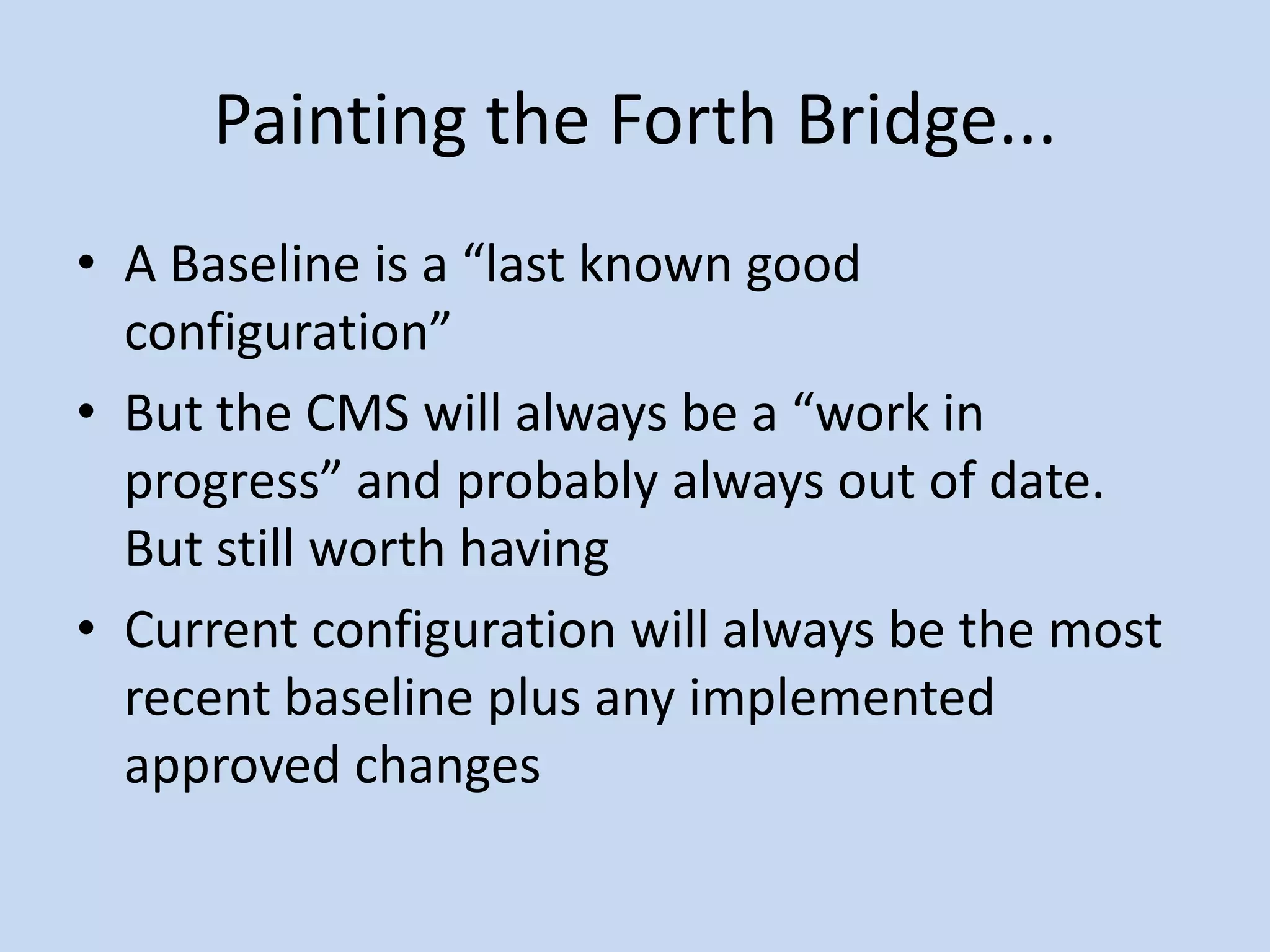 Painting the Forth Bridge...
• A Baseline is a “last known good
configuration”
• But the CMS will always be a “work in
progress” and probably always out of date.
But still worth having
• Current configuration will always be the most
recent baseline plus any implemented
approved changes
 