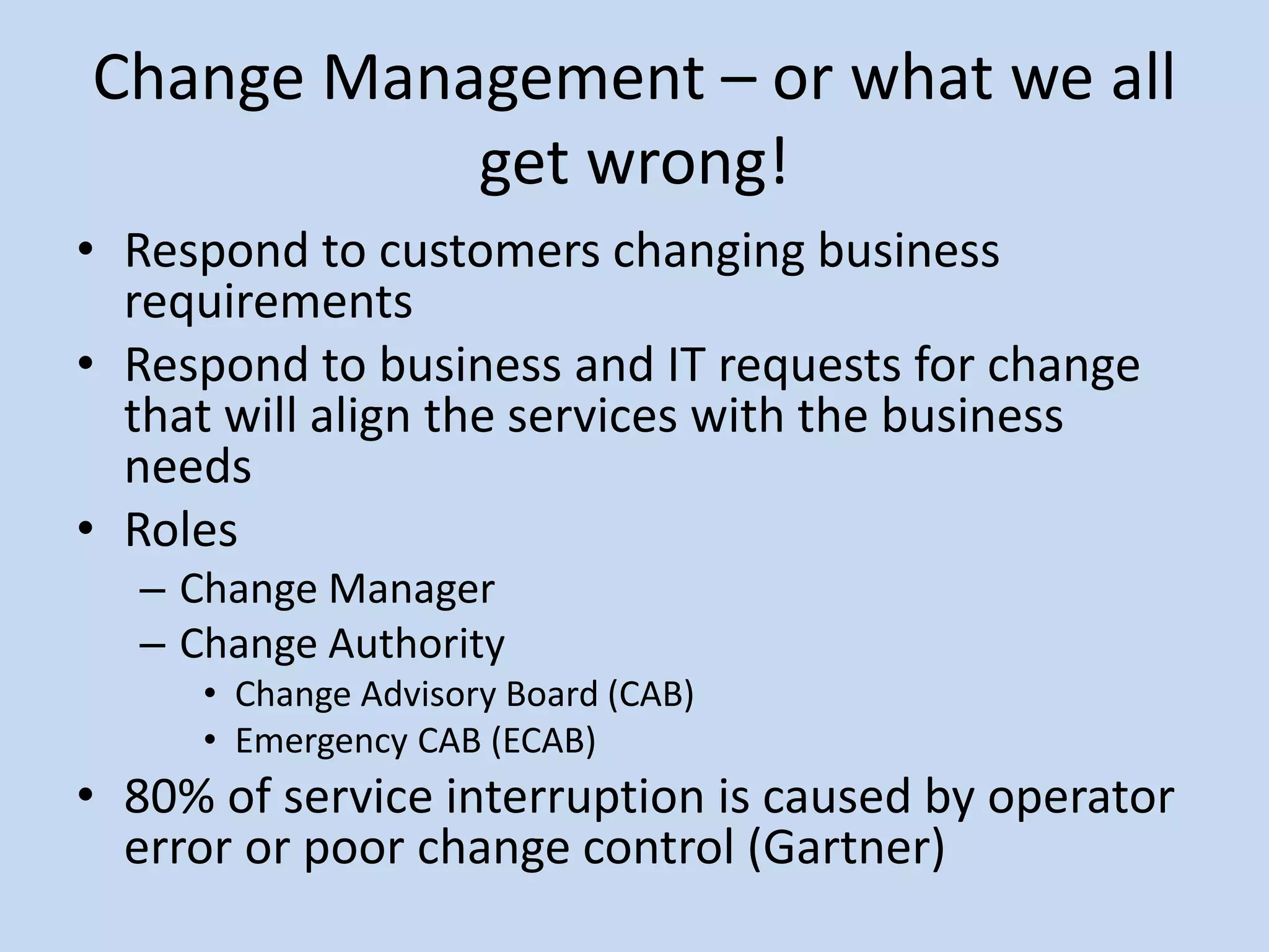 Change Management – or what we all
get wrong!
• Respond to customers changing business
requirements
• Respond to business and IT requests for change
that will align the services with the business
needs
• Roles
– Change Manager
– Change Authority
• Change Advisory Board (CAB)
• Emergency CAB (ECAB)
• 80% of service interruption is caused by operator
error or poor change control (Gartner)
 