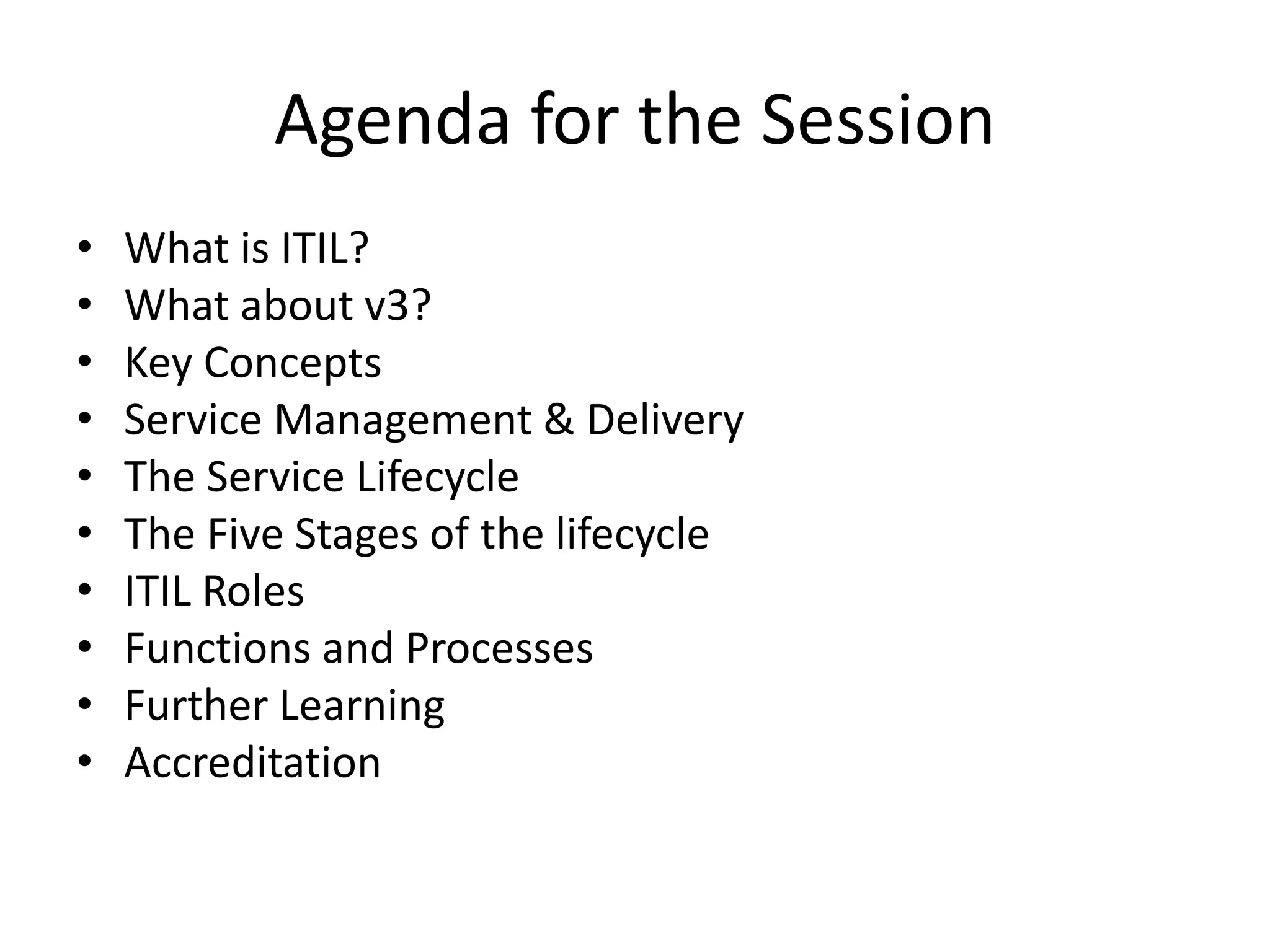 Agenda for the Session
• What is ITIL?
• What about v3?
• Key Concepts
• Service Management & Delivery
• The Service Lifecycle
• The Five Stages of the lifecycle
• ITIL Roles
• Functions and Processes
• Further Learning
• Accreditation
 