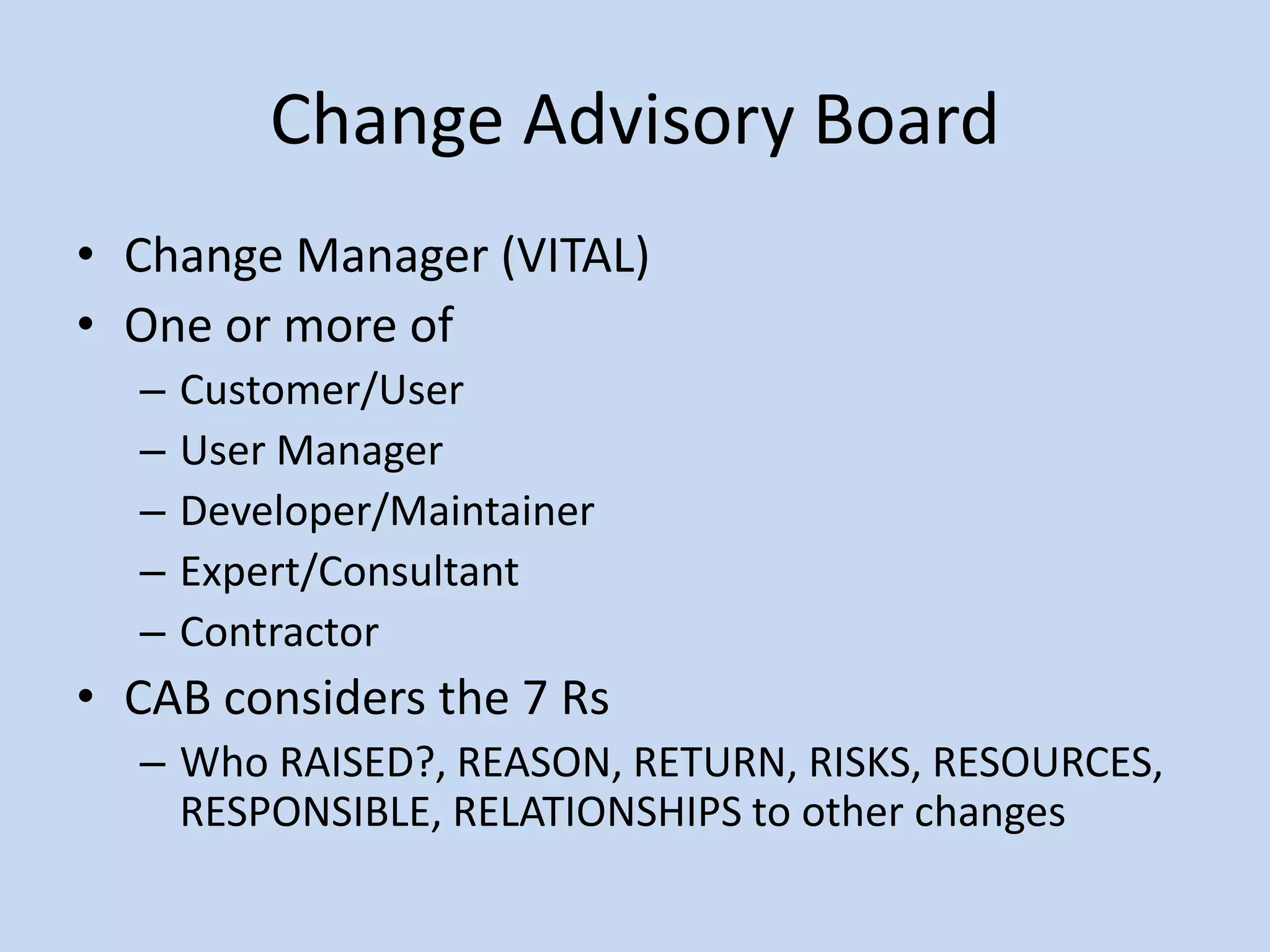 Change Advisory Board
• Change Manager (VITAL)
• One or more of
– Customer/User
– User Manager
– Developer/Maintainer
– Expert/Consultant
– Contractor
• CAB considers the 7 Rs
– Who RAISED?, REASON, RETURN, RISKS, RESOURCES,
RESPONSIBLE, RELATIONSHIPS to other changes
 