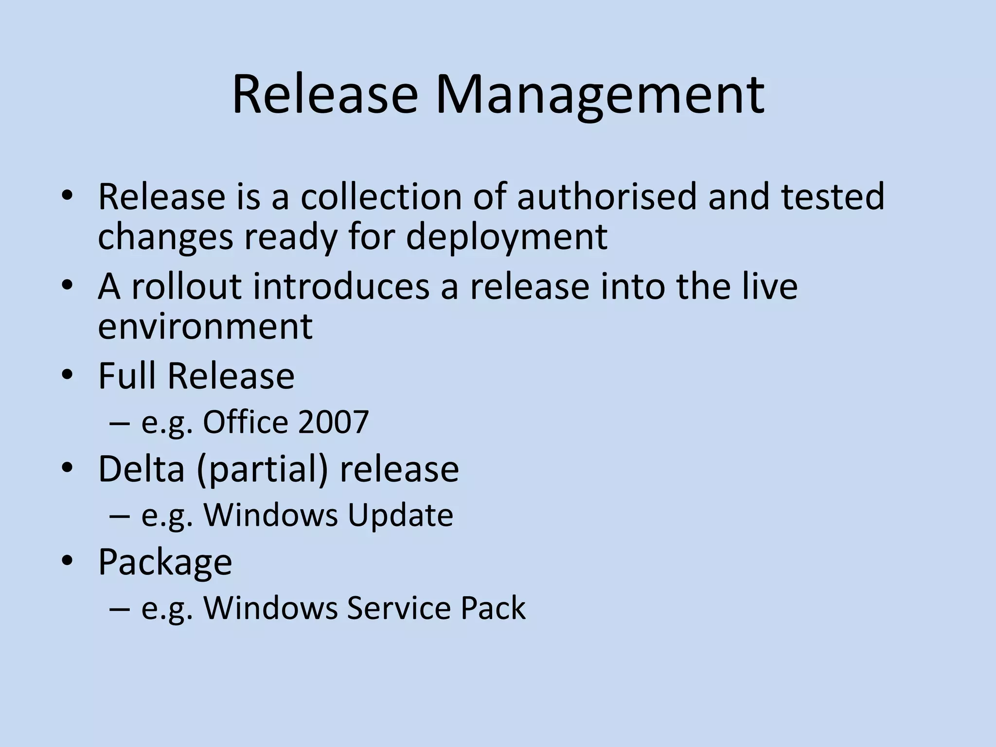 Release Management
• Release is a collection of authorised and tested
changes ready for deployment
• A rollout introduces a release into the live
environment
• Full Release
– e.g. Office 2007
• Delta (partial) release
– e.g. Windows Update
• Package
– e.g. Windows Service Pack
 