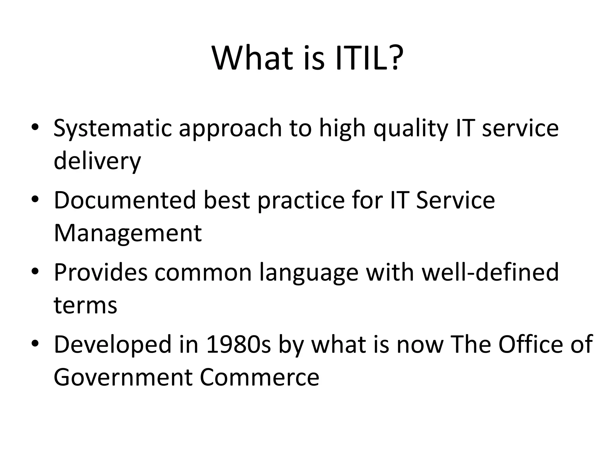 What is ITIL?
• Systematic approach to high quality IT service
delivery
• Documented best practice for IT Service
Management
• Provides common language with well-defined
terms
• Developed in 1980s by what is now The Office of
Government Commerce
 