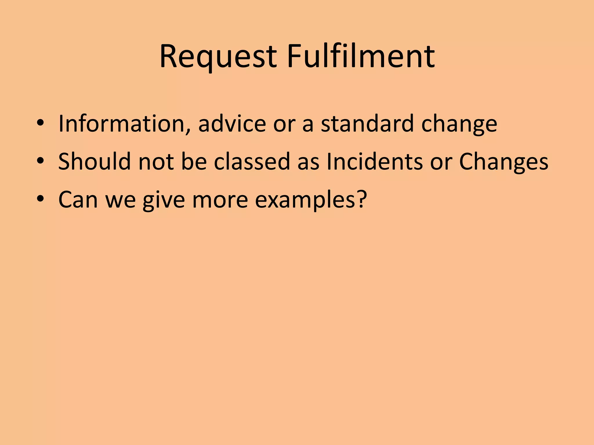 Request Fulfilment
• Information, advice or a standard change
• Should not be classed as Incidents or Changes
• Can we give more examples?
 